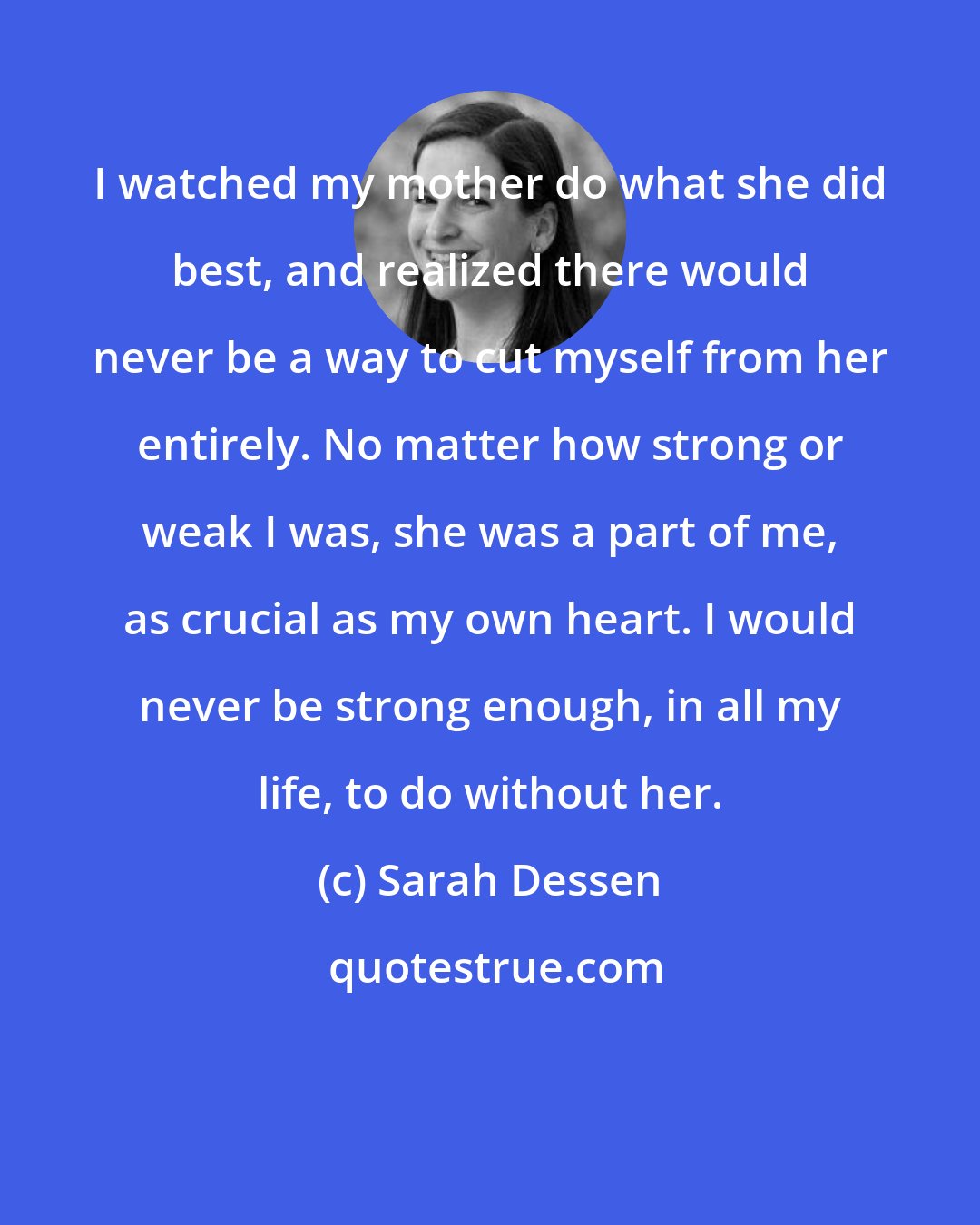 Sarah Dessen: I watched my mother do what she did best, and realized there would never be a way to cut myself from her entirely. No matter how strong or weak I was, she was a part of me, as crucial as my own heart. I would never be strong enough, in all my life, to do without her.