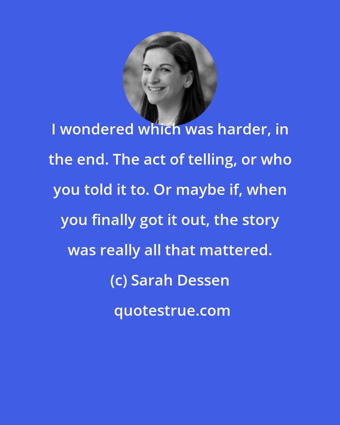 Sarah Dessen: I wondered which was harder, in the end. The act of telling, or who you told it to. Or maybe if, when you finally got it out, the story was really all that mattered.