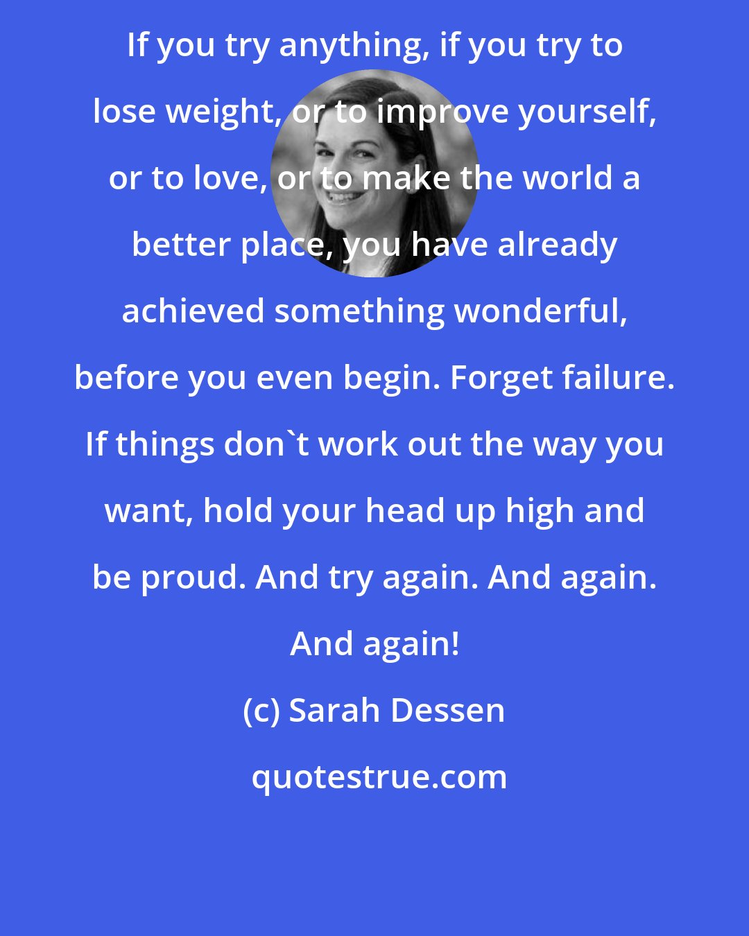 Sarah Dessen: If you try anything, if you try to lose weight, or to improve yourself, or to love, or to make the world a better place, you have already achieved something wonderful, before you even begin. Forget failure. If things don't work out the way you want, hold your head up high and be proud. And try again. And again. And again!