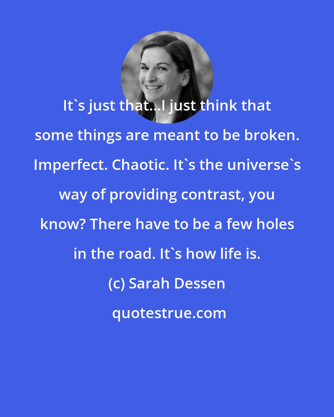 Sarah Dessen: It's just that...I just think that some things are meant to be broken. Imperfect. Chaotic. It's the universe's way of providing contrast, you know? There have to be a few holes in the road. It's how life is.