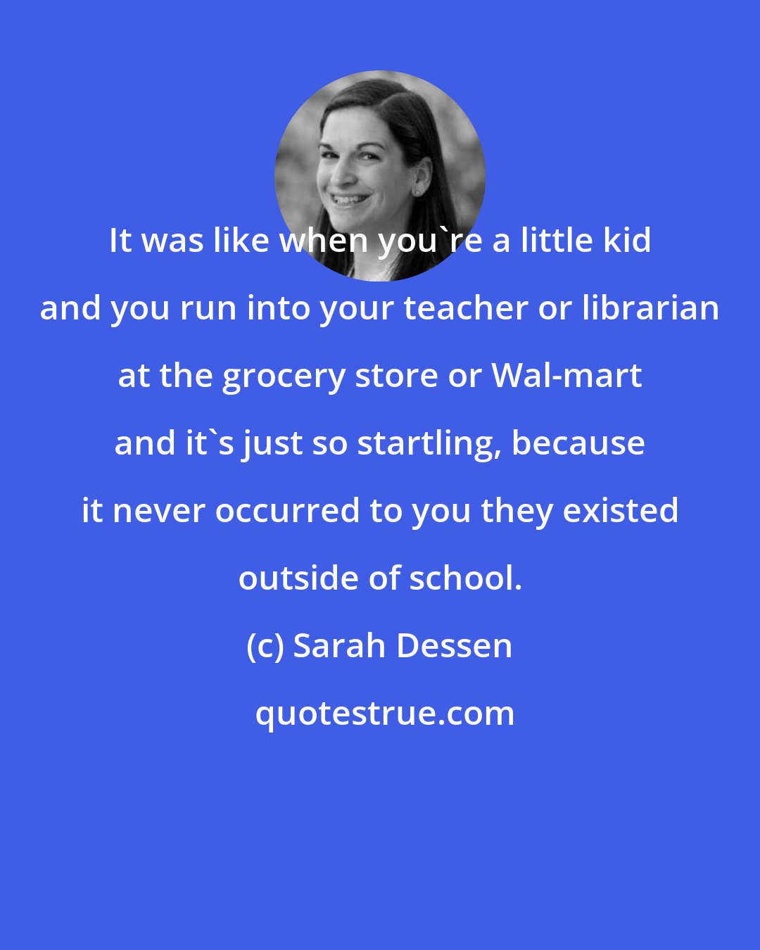 Sarah Dessen: It was like when you're a little kid and you run into your teacher or librarian at the grocery store or Wal-mart and it's just so startling, because it never occurred to you they existed outside of school.