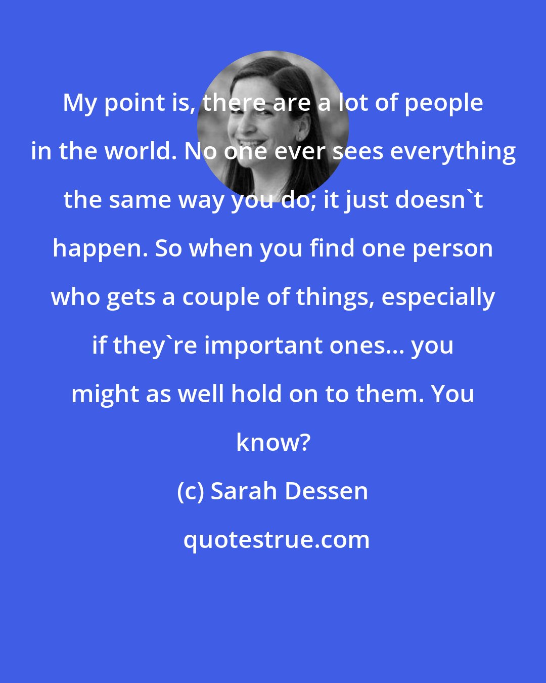 Sarah Dessen: My point is, there are a lot of people in the world. No one ever sees everything the same way you do; it just doesn't happen. So when you find one person who gets a couple of things, especially if they're important ones... you might as well hold on to them. You know?