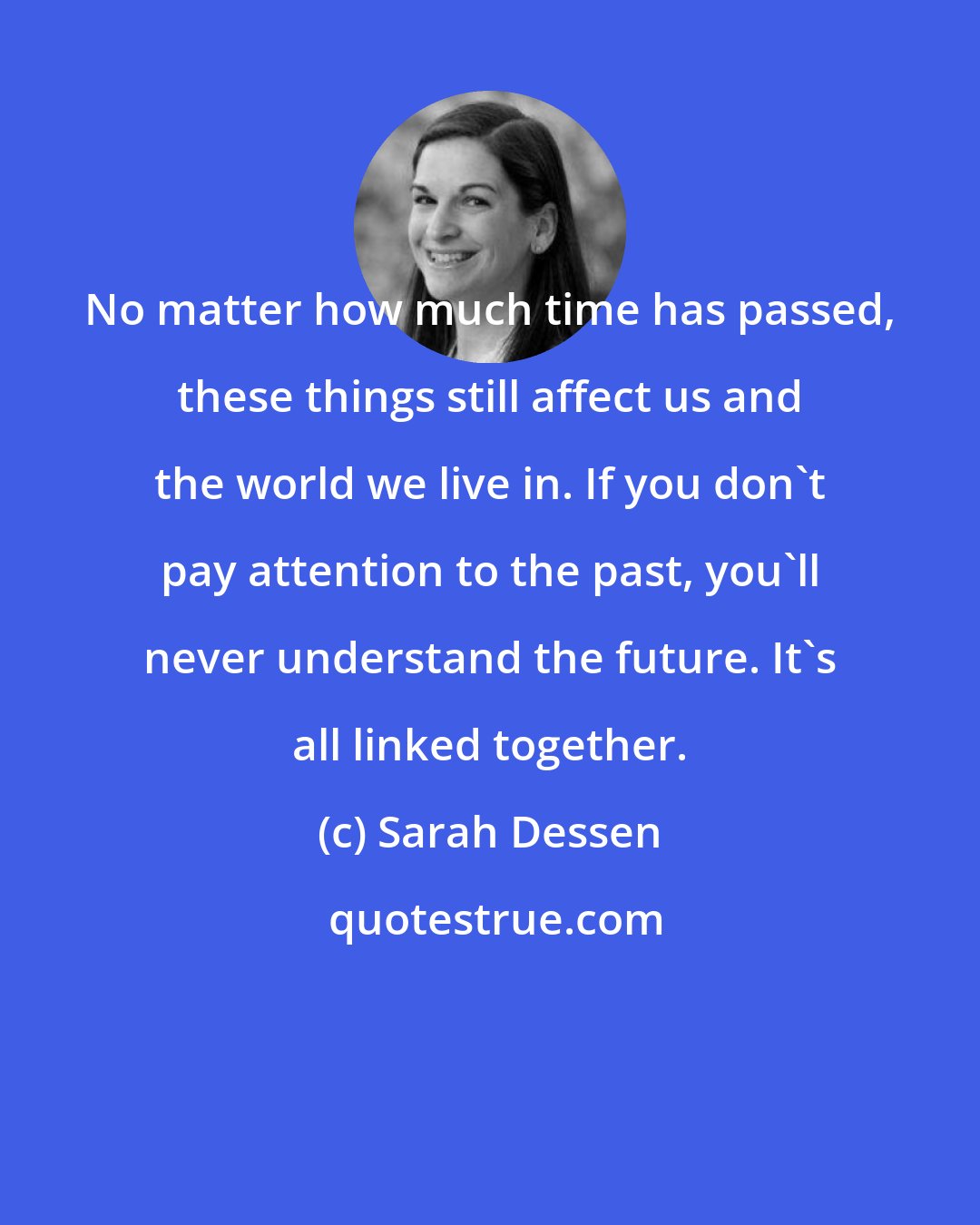 Sarah Dessen: No matter how much time has passed, these things still affect us and the world we live in. If you don't pay attention to the past, you'll never understand the future. It's all linked together.