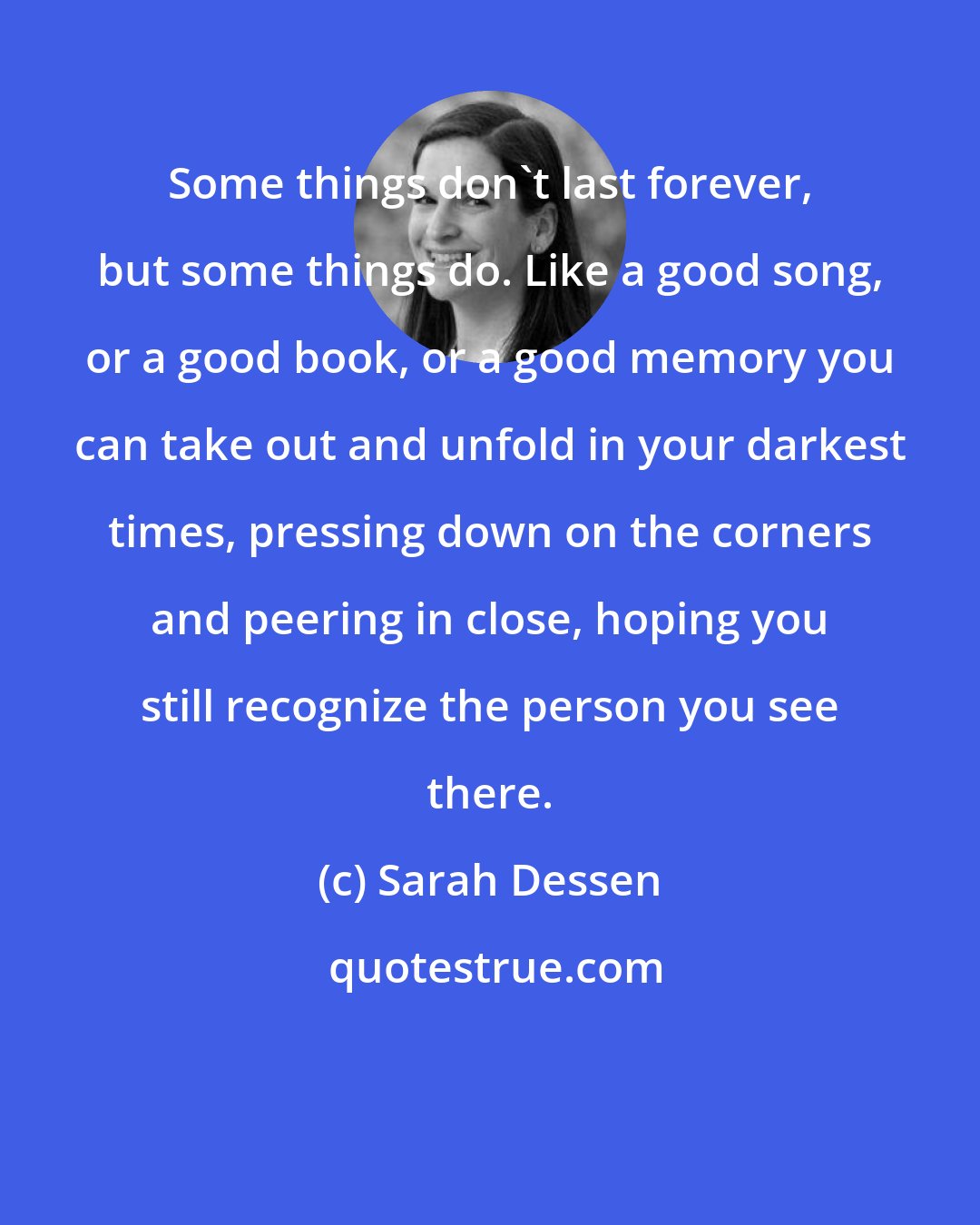 Sarah Dessen: Some things don't last forever, but some things do. Like a good song, or a good book, or a good memory you can take out and unfold in your darkest times, pressing down on the corners and peering in close, hoping you still recognize the person you see there.