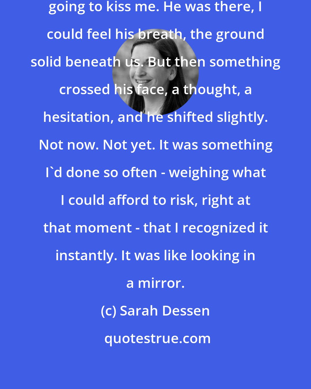 Sarah Dessen: Suddenly, I was just sure he was going to kiss me. He was there, I could feel his breath, the ground solid beneath us. But then something crossed his face, a thought, a hesitation, and he shifted slightly. Not now. Not yet. It was something I'd done so often - weighing what I could afford to risk, right at that moment - that I recognized it instantly. It was like looking in a mirror.