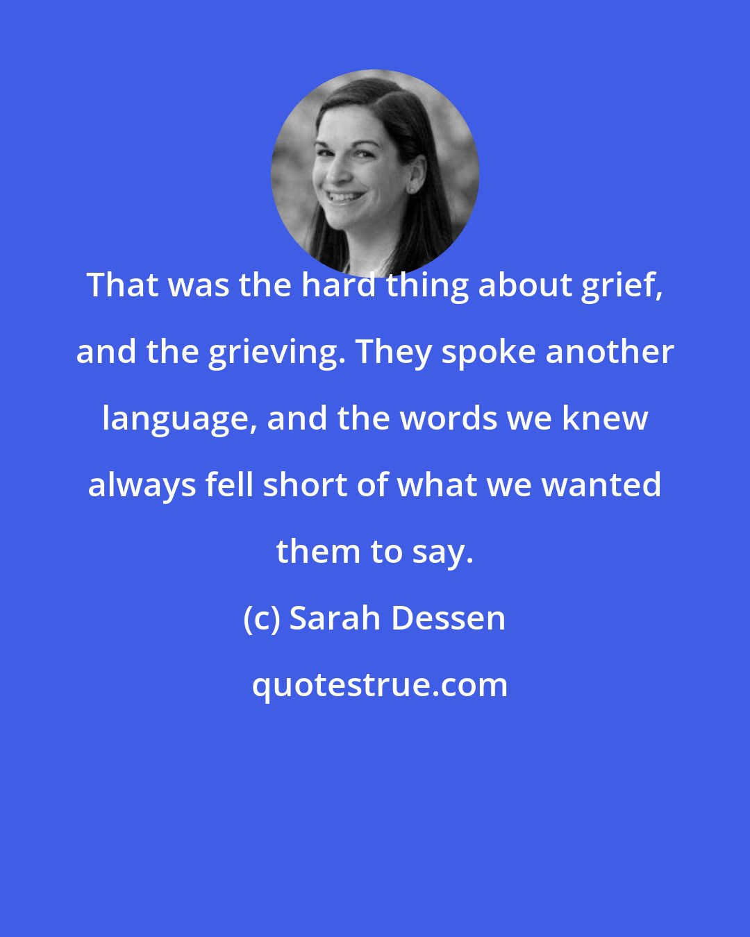 Sarah Dessen: That was the hard thing about grief, and the grieving. They spoke another language, and the words we knew always fell short of what we wanted them to say.