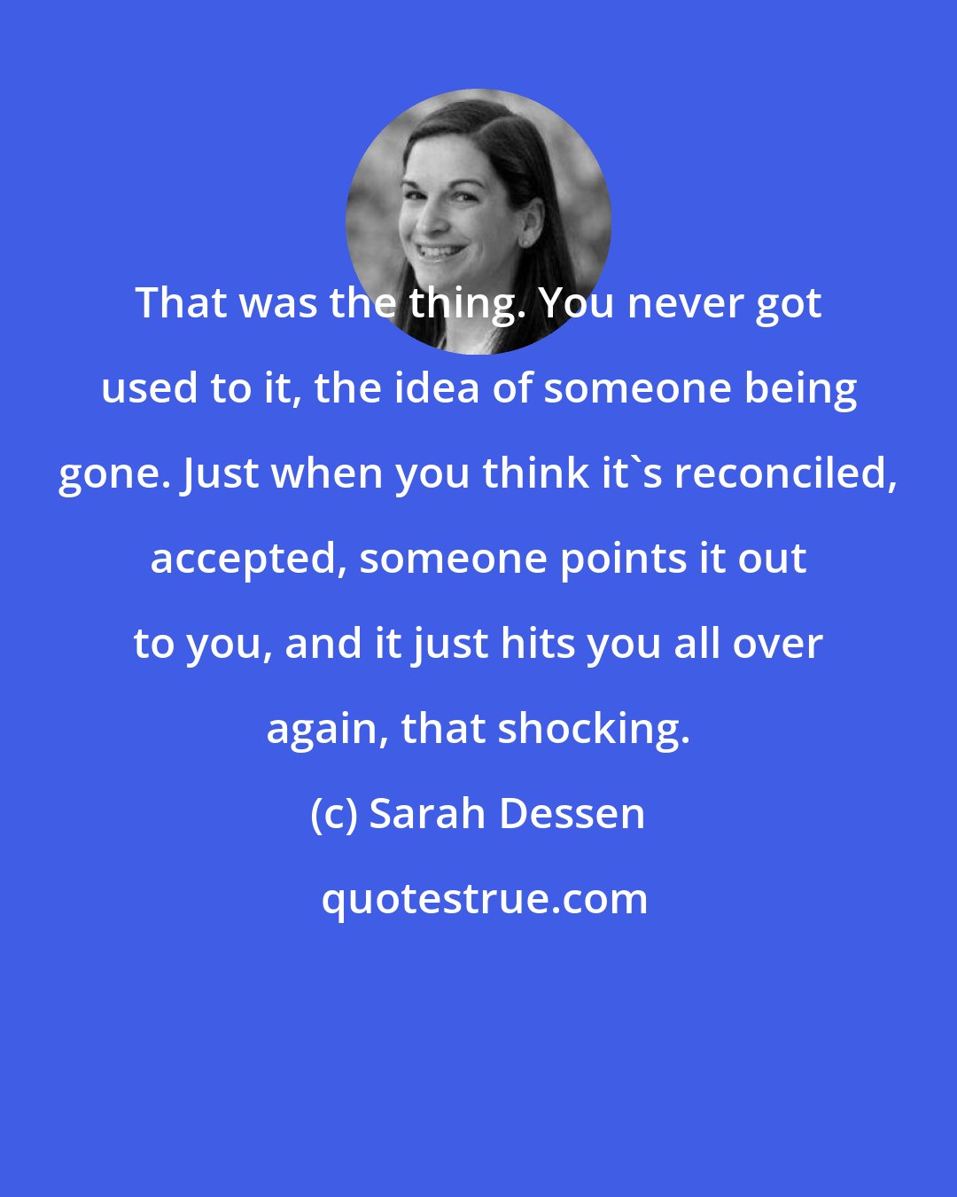 Sarah Dessen: That was the thing. You never got used to it, the idea of someone being gone. Just when you think it's reconciled, accepted, someone points it out to you, and it just hits you all over again, that shocking.