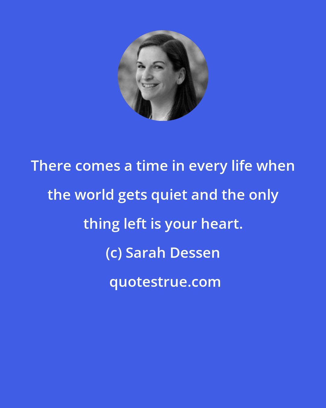 Sarah Dessen: There comes a time in every life when the world gets quiet and the only thing left is your heart.