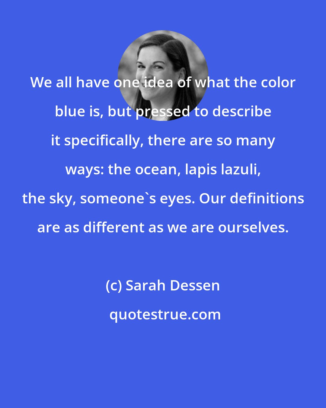 Sarah Dessen: We all have one idea of what the color blue is, but pressed to describe it specifically, there are so many ways: the ocean, lapis lazuli, the sky, someone's eyes. Our definitions are as different as we are ourselves.