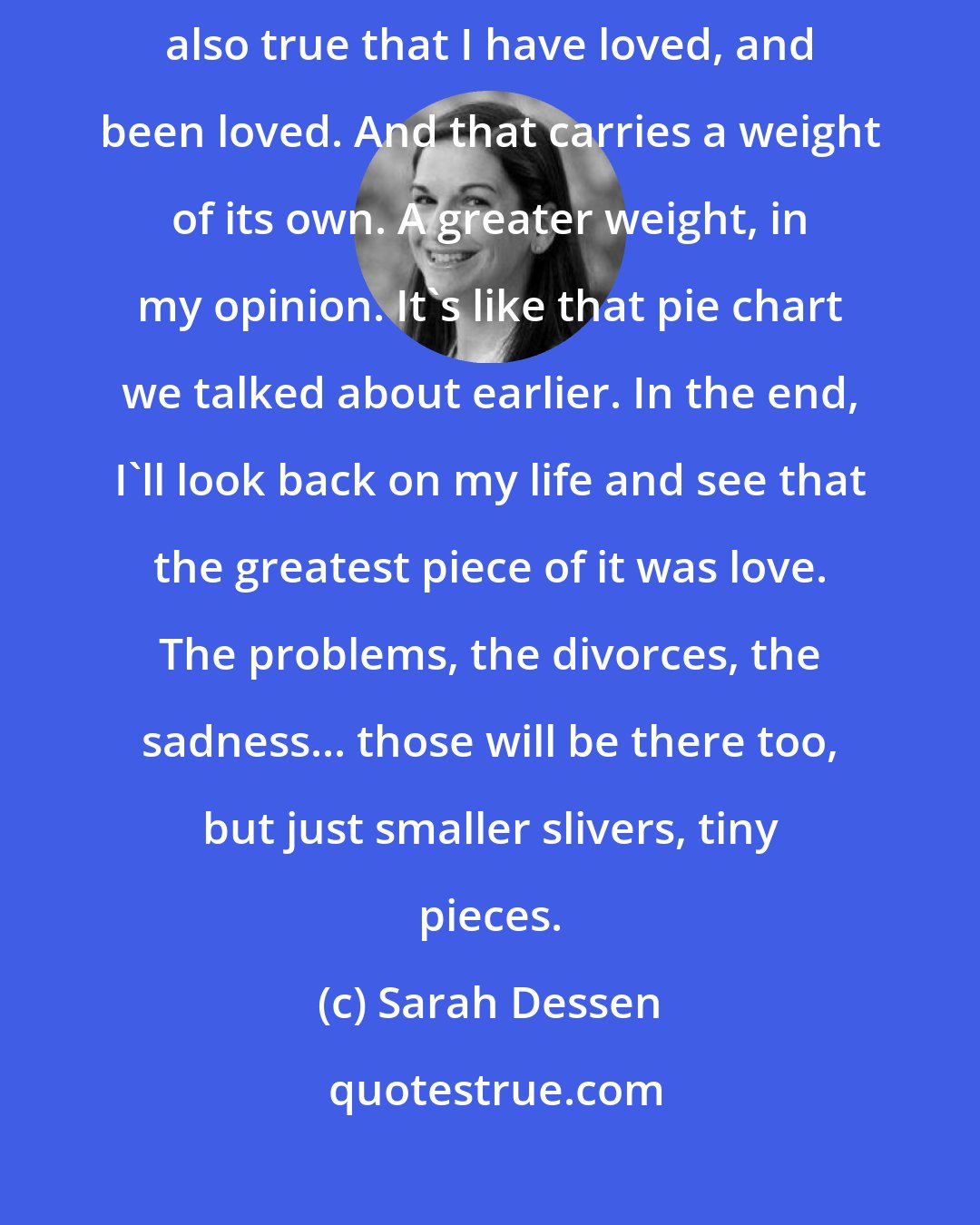 Sarah Dessen: Well, it's true that I have been hurt in my life. Quite a bit. But it's also true that I have loved, and been loved. And that carries a weight of its own. A greater weight, in my opinion. It's like that pie chart we talked about earlier. In the end, I'll look back on my life and see that the greatest piece of it was love. The problems, the divorces, the sadness... those will be there too, but just smaller slivers, tiny pieces.