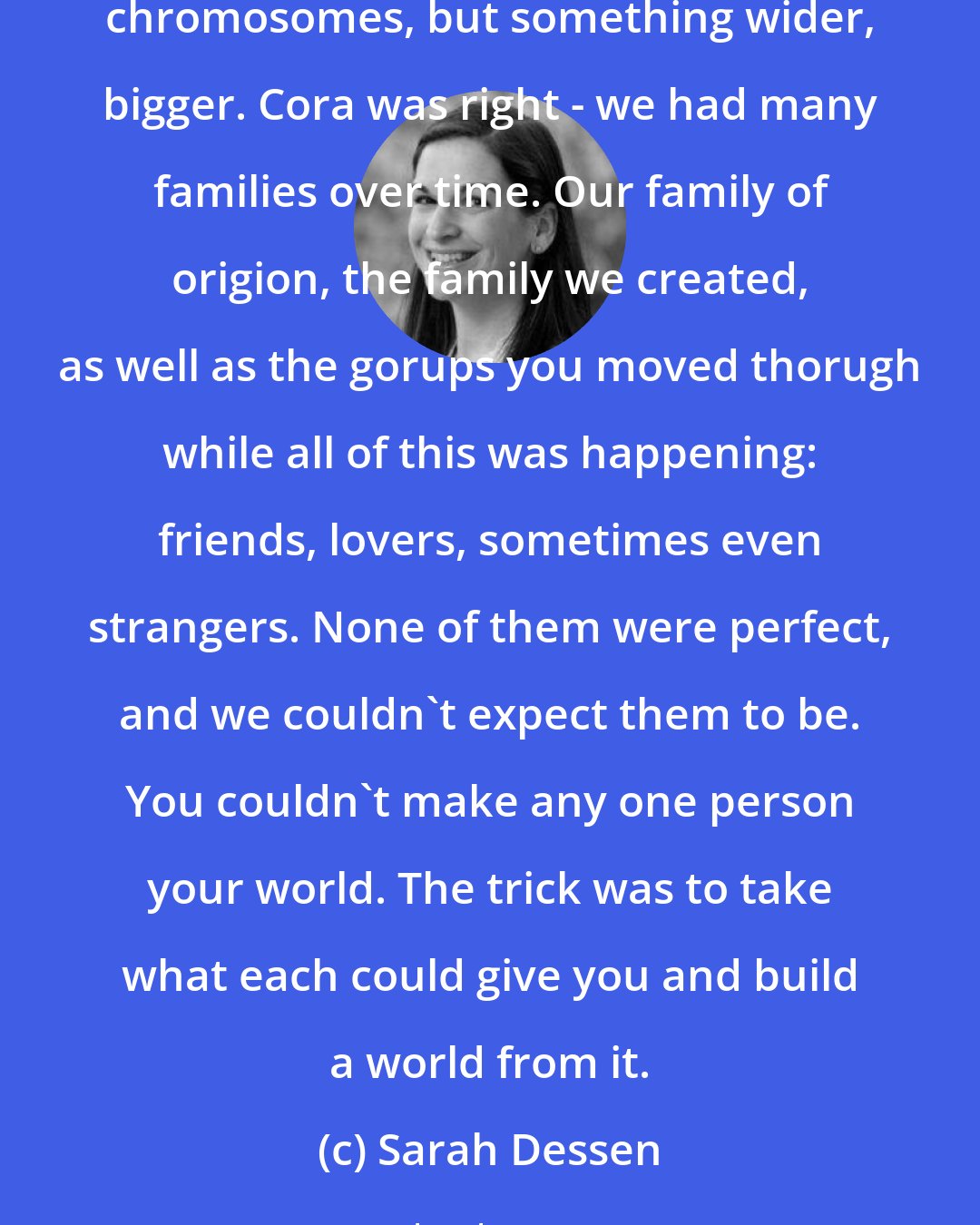 Sarah Dessen: What is family? They were the people who claimed you. In good, in bad, in parts or in whole, they were the ones who showed up, who stayed in there, regardless. It wasn't just about blood relations or shared chromosomes, but something wider, bigger. Cora was right - we had many families over time. Our family of origion, the family we created, as well as the gorups you moved thorugh while all of this was happening: friends, lovers, sometimes even strangers. None of them were perfect, and we couldn't expect them to be. You couldn't make any one person your world. The trick was to take what each could give you and build a world from it.