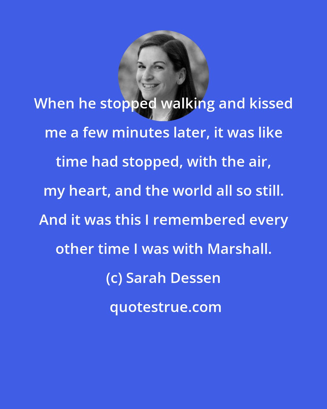 Sarah Dessen: When he stopped walking and kissed me a few minutes later, it was like time had stopped, with the air, my heart, and the world all so still. And it was this I remembered every other time I was with Marshall.