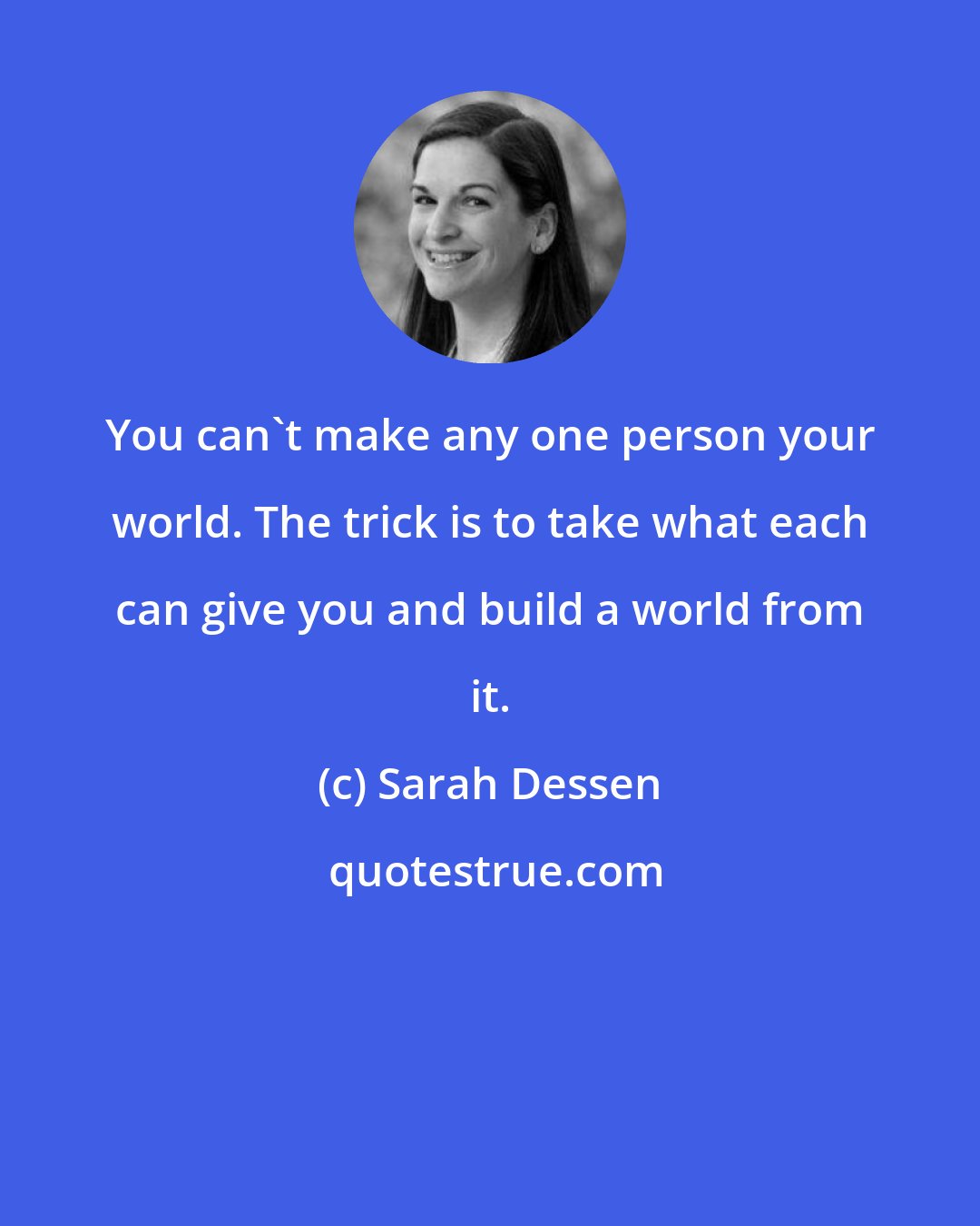 Sarah Dessen: You can't make any one person your world. The trick is to take what each can give you and build a world from it.