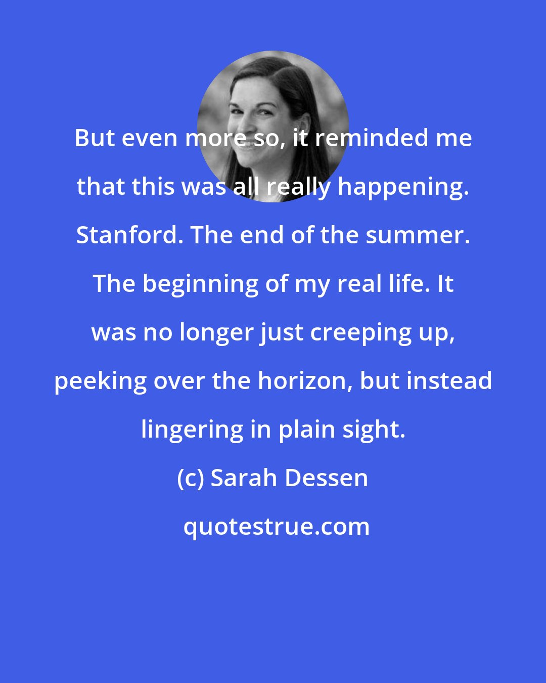 Sarah Dessen: But even more so, it reminded me that this was all really happening. Stanford. The end of the summer. The beginning of my real life. It was no longer just creeping up, peeking over the horizon, but instead lingering in plain sight.