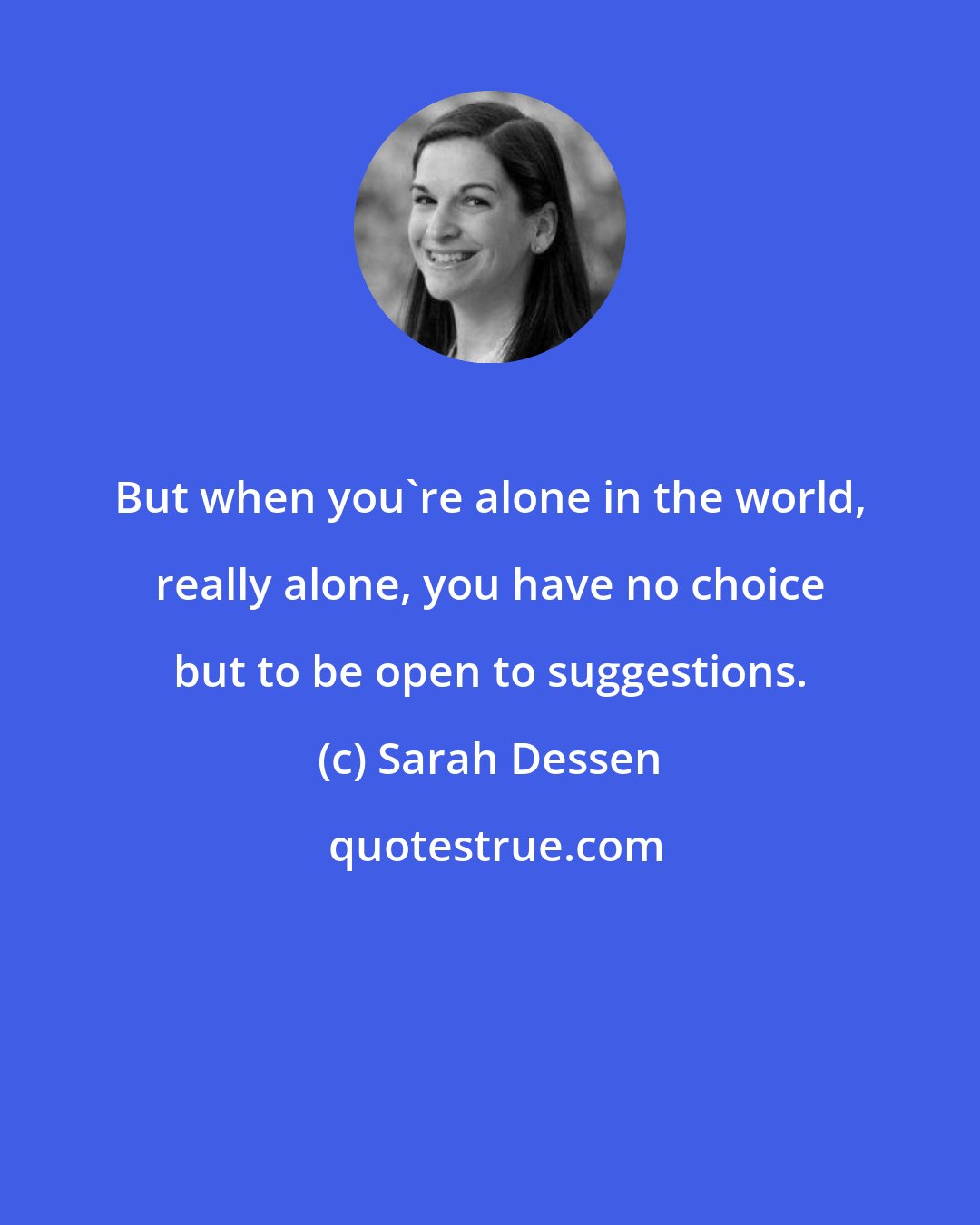 Sarah Dessen: But when you're alone in the world, really alone, you have no choice but to be open to suggestions.