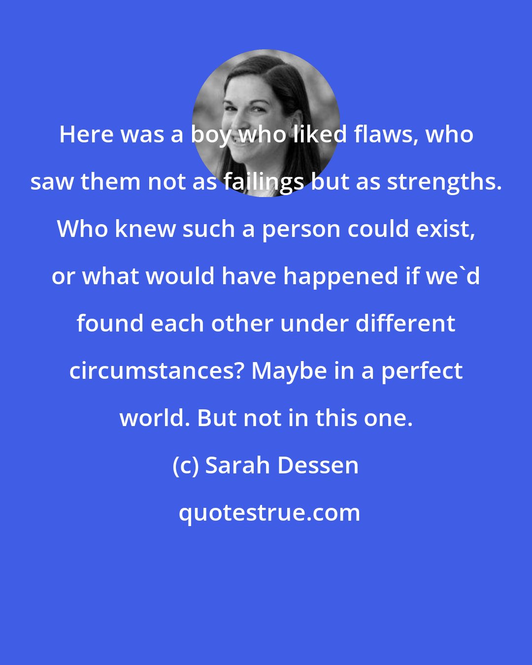 Sarah Dessen: Here was a boy who liked flaws, who saw them not as failings but as strengths. Who knew such a person could exist, or what would have happened if we'd found each other under different circumstances? Maybe in a perfect world. But not in this one.