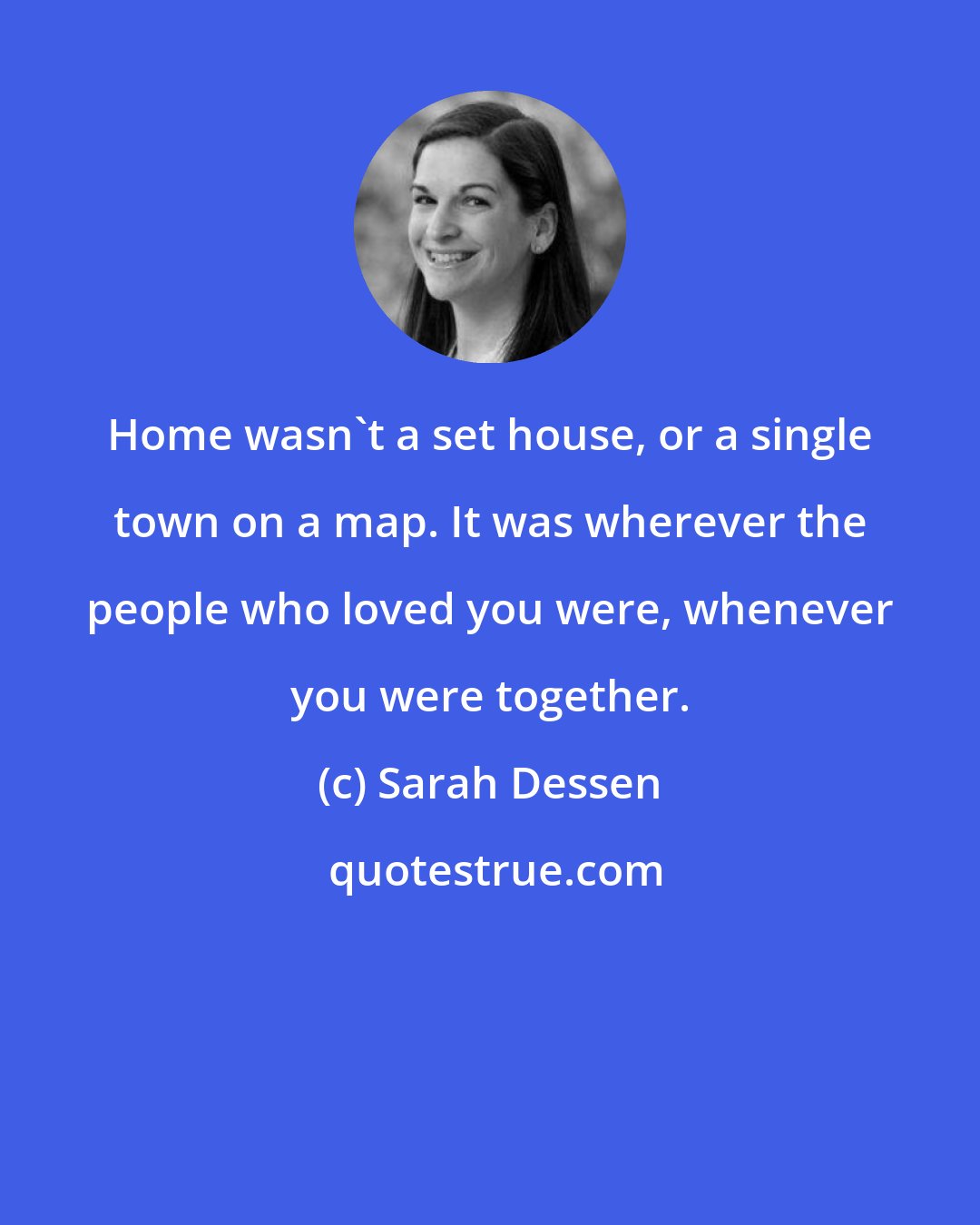 Sarah Dessen: Home wasn't a set house, or a single town on a map. It was wherever the people who loved you were, whenever you were together.