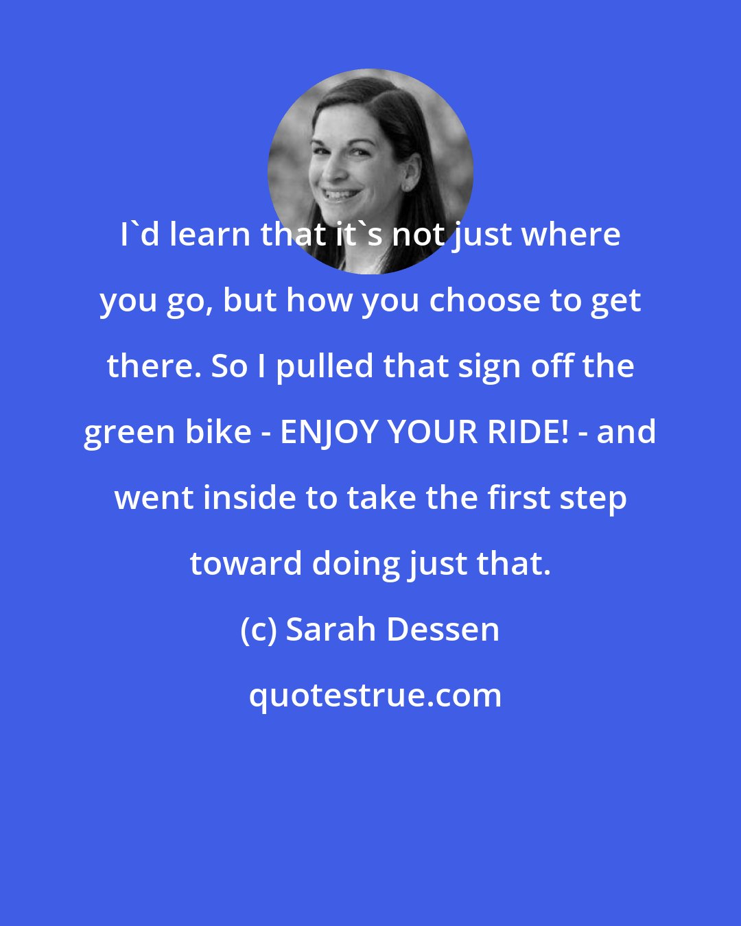 Sarah Dessen: I'd learn that it's not just where you go, but how you choose to get there. So I pulled that sign off the green bike - ENJOY YOUR RIDE! - and went inside to take the first step toward doing just that.