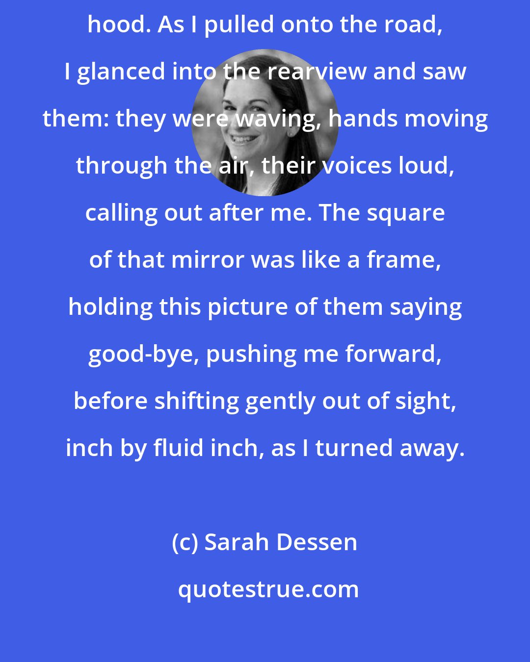 Sarah Dessen: I drove off, with my friends watching me go, all of them grouped on Lissa's hood. As I pulled onto the road, I glanced into the rearview and saw them: they were waving, hands moving through the air, their voices loud, calling out after me. The square of that mirror was like a frame, holding this picture of them saying good-bye, pushing me forward, before shifting gently out of sight, inch by fluid inch, as I turned away.