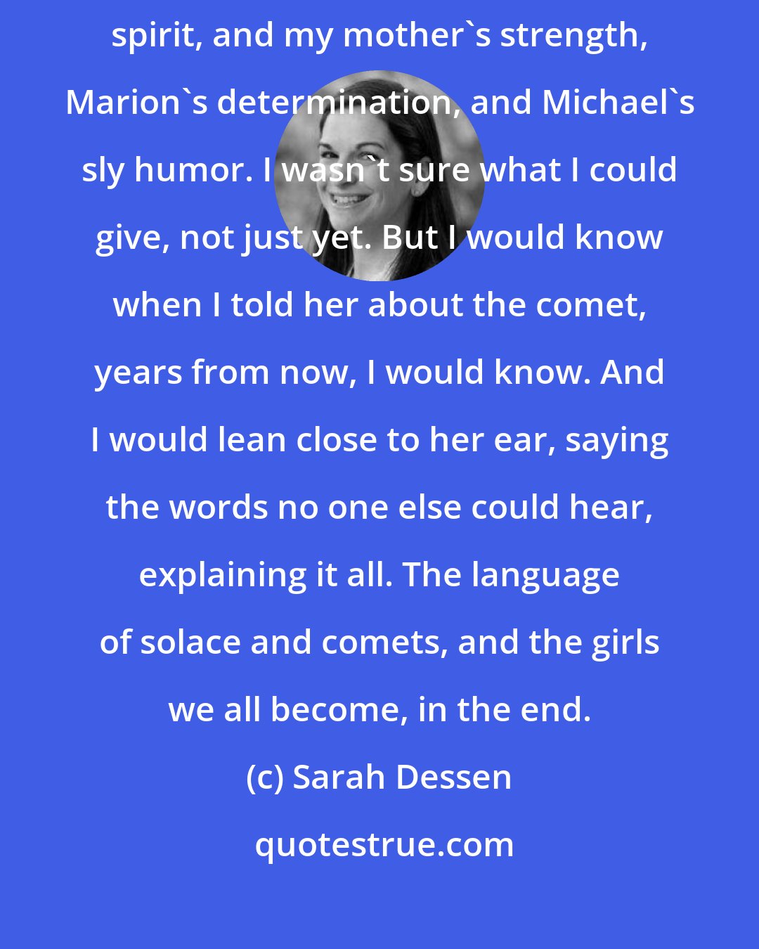 Sarah Dessen: I hoped that Grace would be a little bit of the best of all of us: Scarlett's spirit, and my mother's strength, Marion's determination, and Michael's sly humor. I wasn't sure what I could give, not just yet. But I would know when I told her about the comet, years from now, I would know. And I would lean close to her ear, saying the words no one else could hear, explaining it all. The language of solace and comets, and the girls we all become, in the end.