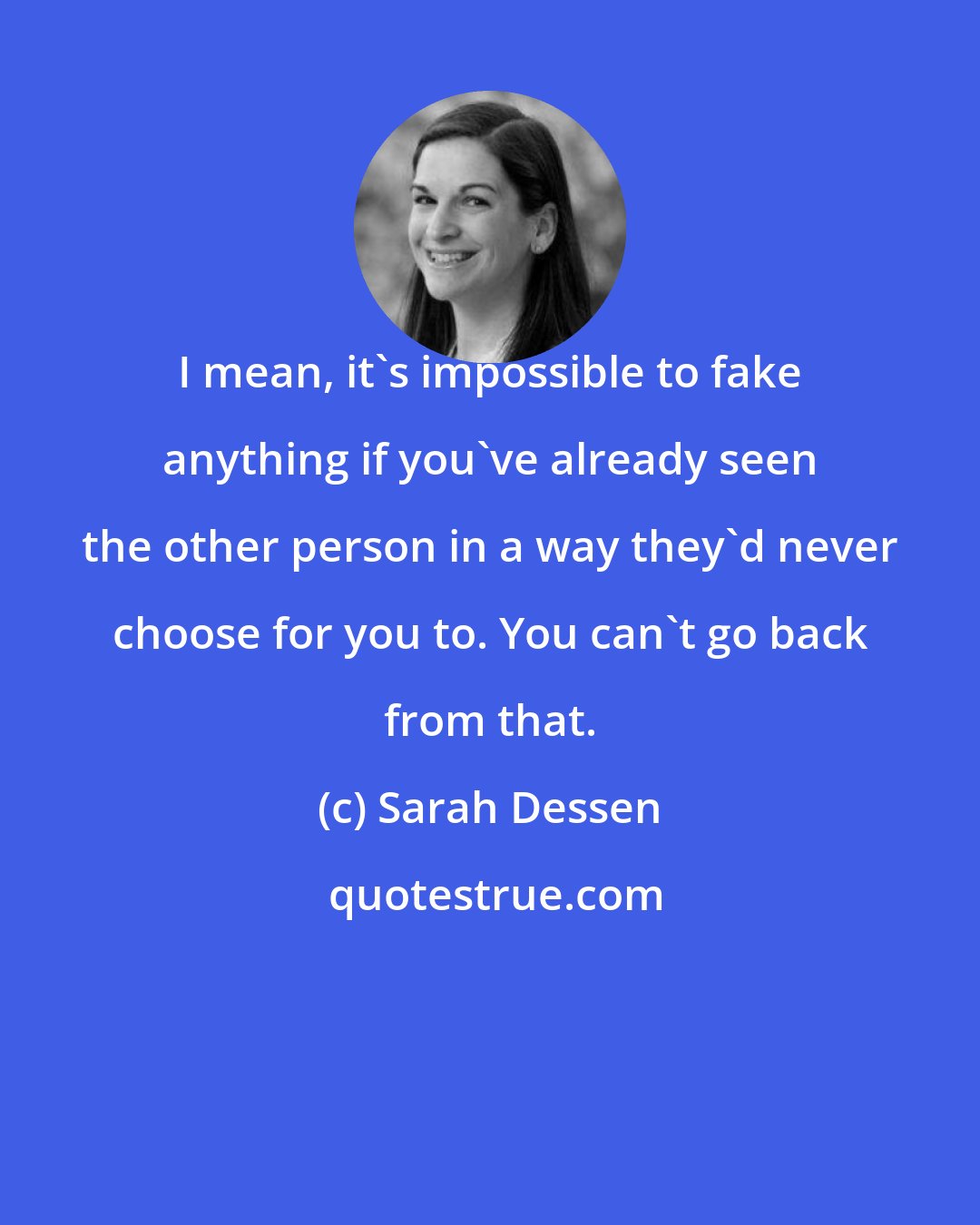 Sarah Dessen: I mean, it's impossible to fake anything if you've already seen the other person in a way they'd never choose for you to. You can't go back from that.