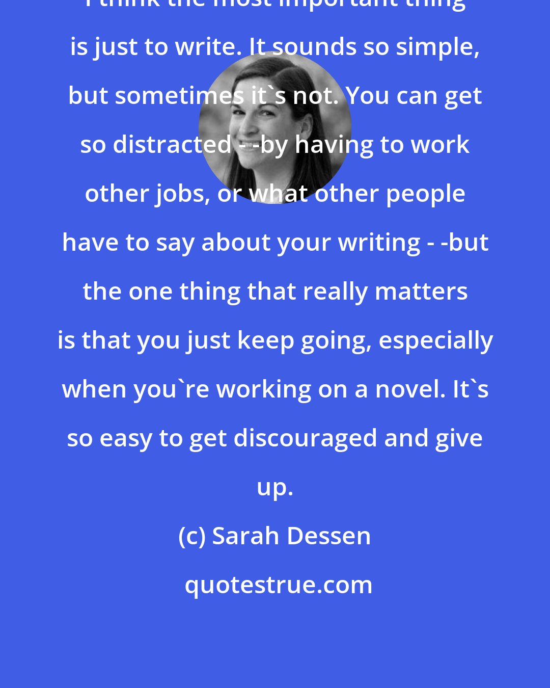 Sarah Dessen: I think the most important thing is just to write. It sounds so simple, but sometimes it's not. You can get so distracted - -by having to work other jobs, or what other people have to say about your writing - -but the one thing that really matters is that you just keep going, especially when you're working on a novel. It's so easy to get discouraged and give up.