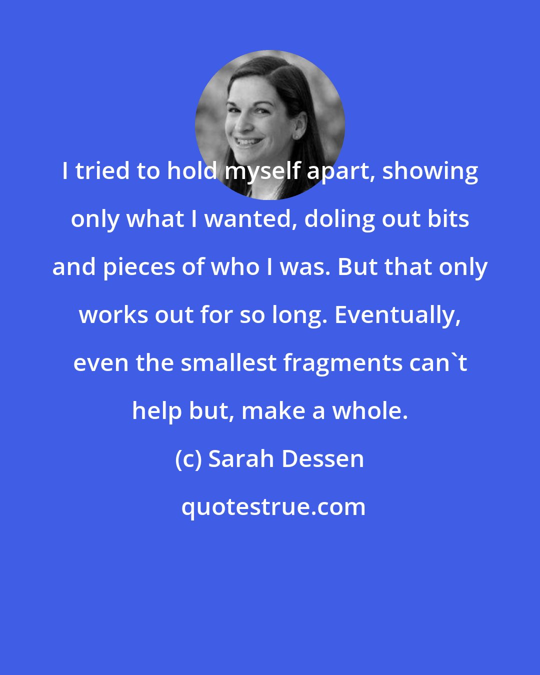 Sarah Dessen: I tried to hold myself apart, showing only what I wanted, doling out bits and pieces of who I was. But that only works out for so long. Eventually, even the smallest fragments can't help but, make a whole.