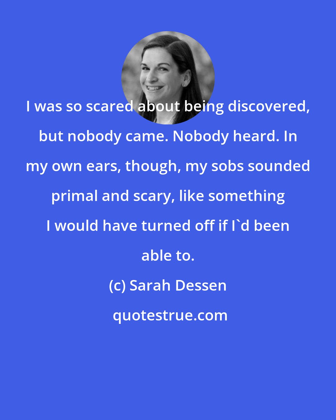 Sarah Dessen: I was so scared about being discovered, but nobody came. Nobody heard. In my own ears, though, my sobs sounded primal and scary, like something I would have turned off if I'd been able to.