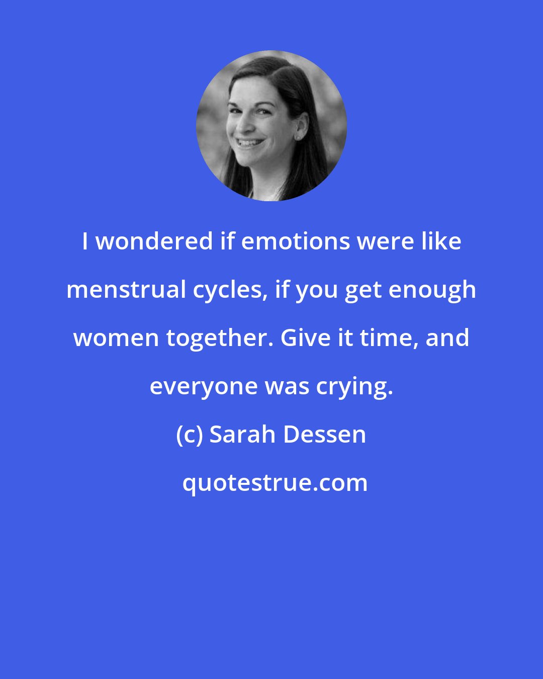 Sarah Dessen: I wondered if emotions were like menstrual cycles, if you get enough women together. Give it time, and everyone was crying.