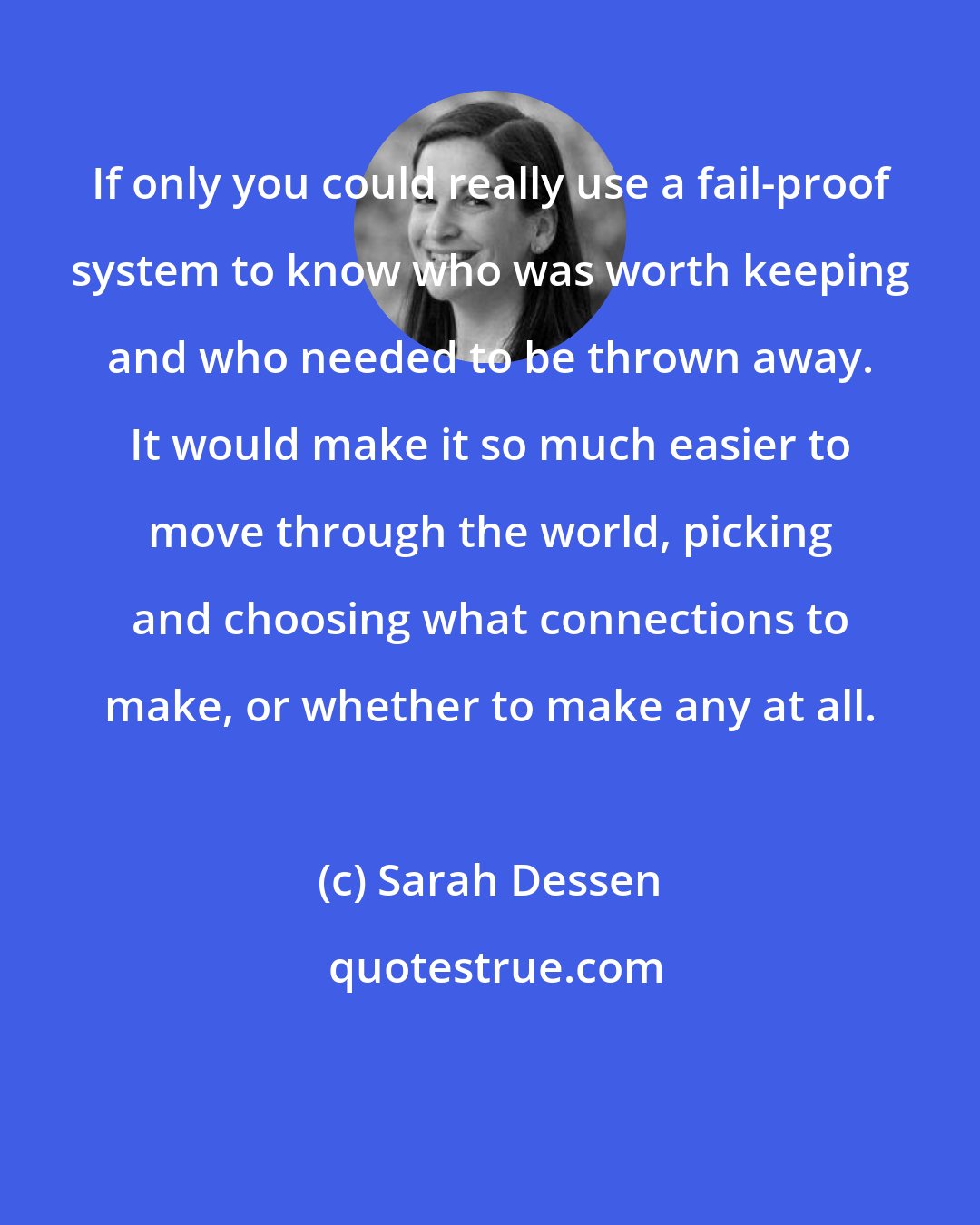 Sarah Dessen: If only you could really use a fail-proof system to know who was worth keeping and who needed to be thrown away. It would make it so much easier to move through the world, picking and choosing what connections to make, or whether to make any at all.