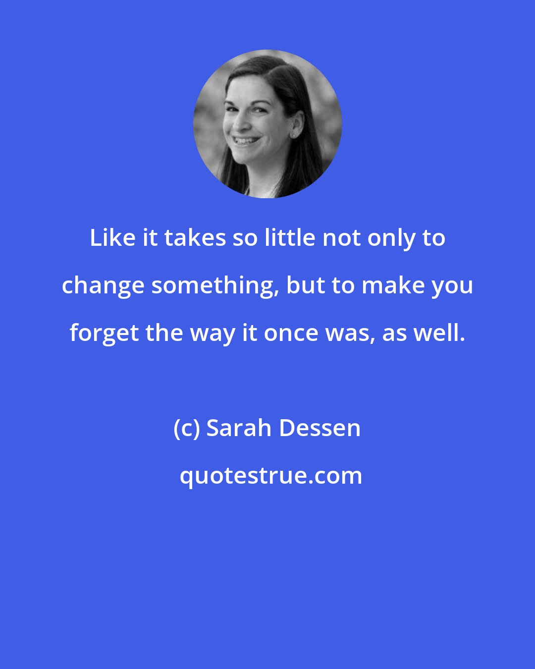 Sarah Dessen: Like it takes so little not only to change something, but to make you forget the way it once was, as well.