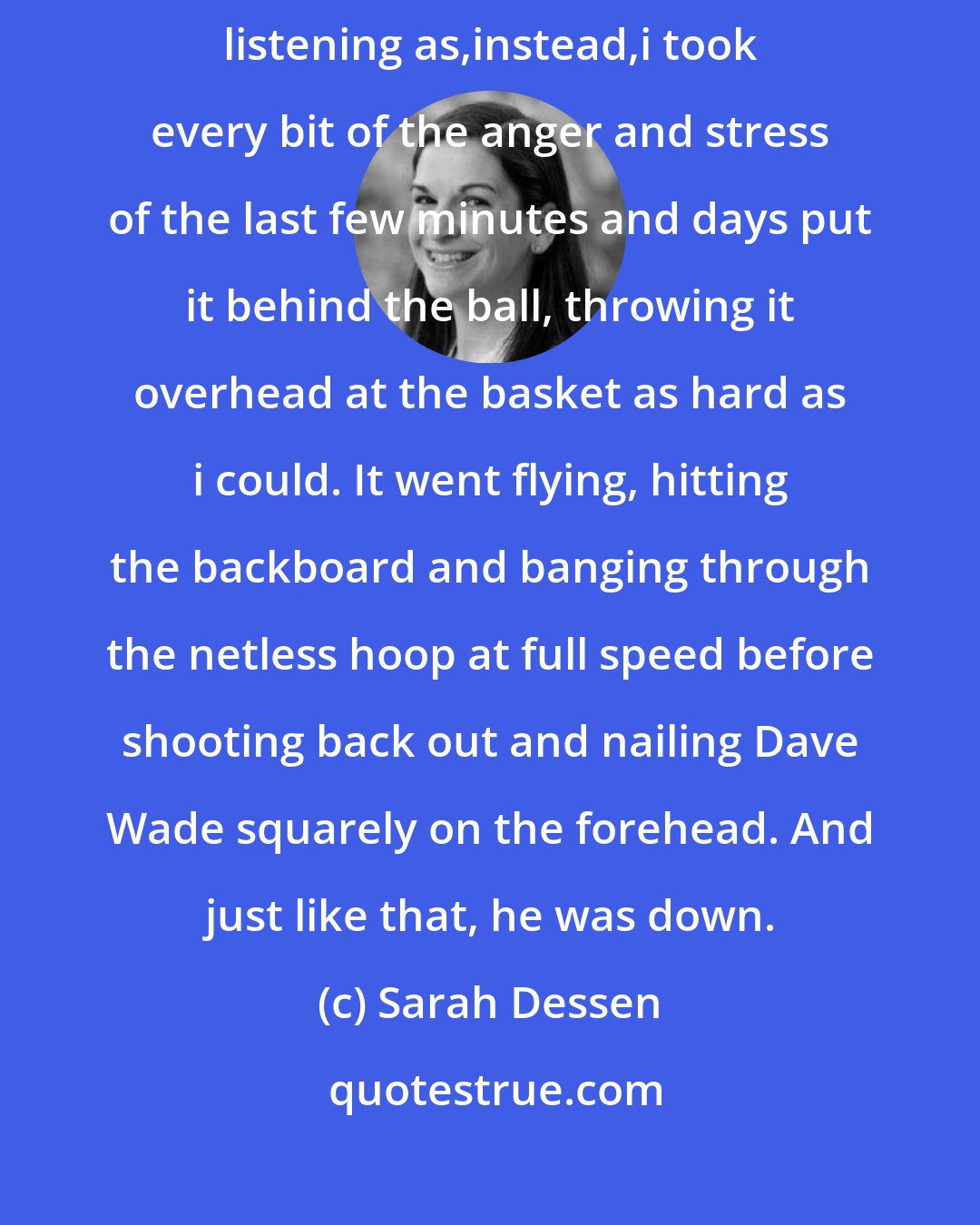 Sarah Dessen: Sorry!' Dave's friend yelled when he saw me. 'That was my-' But i wasn't listening as,instead,i took every bit of the anger and stress of the last few minutes and days put it behind the ball, throwing it overhead at the basket as hard as i could. It went flying, hitting the backboard and banging through the netless hoop at full speed before shooting back out and nailing Dave Wade squarely on the forehead. And just like that, he was down.