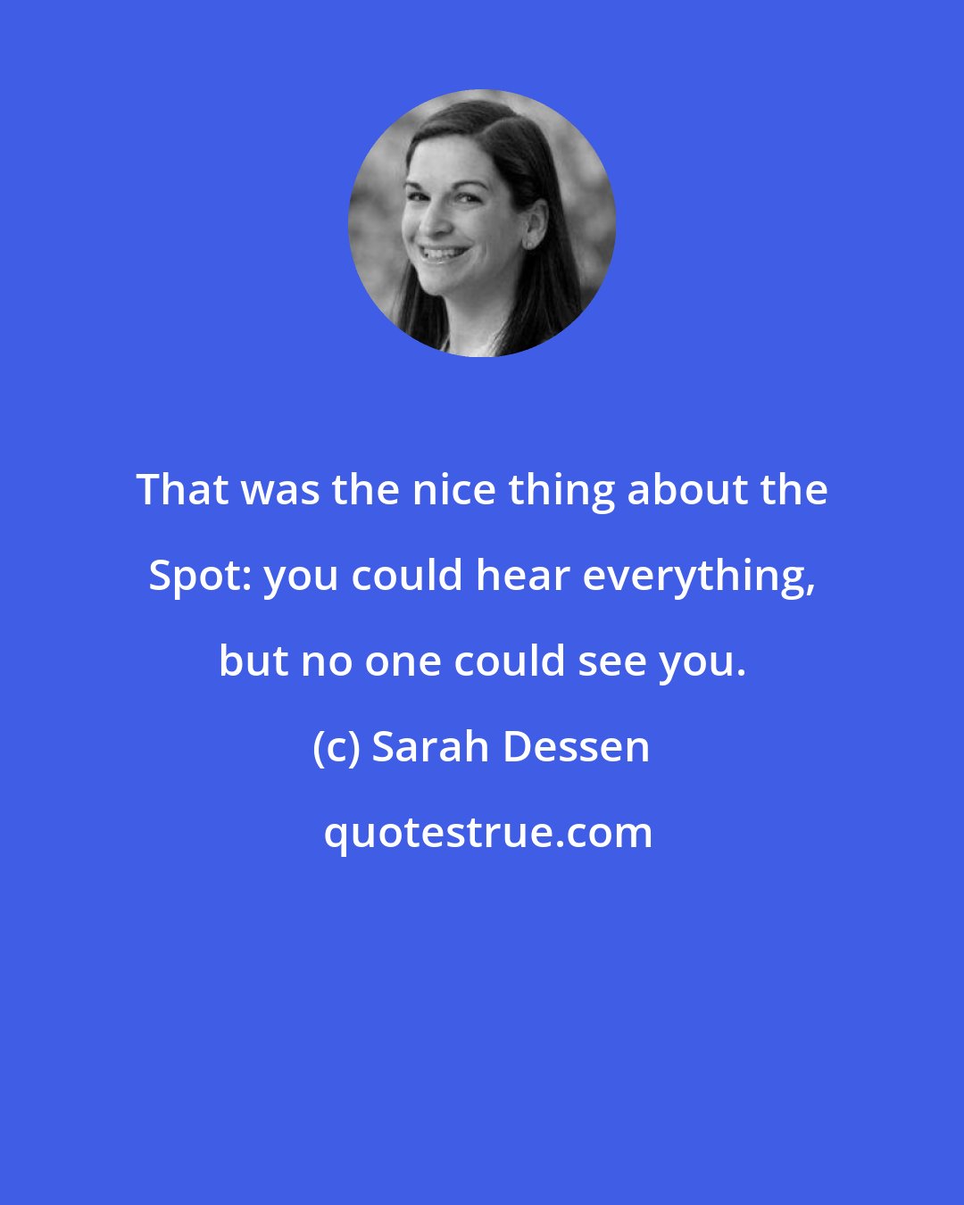 Sarah Dessen: That was the nice thing about the Spot: you could hear everything, but no one could see you.