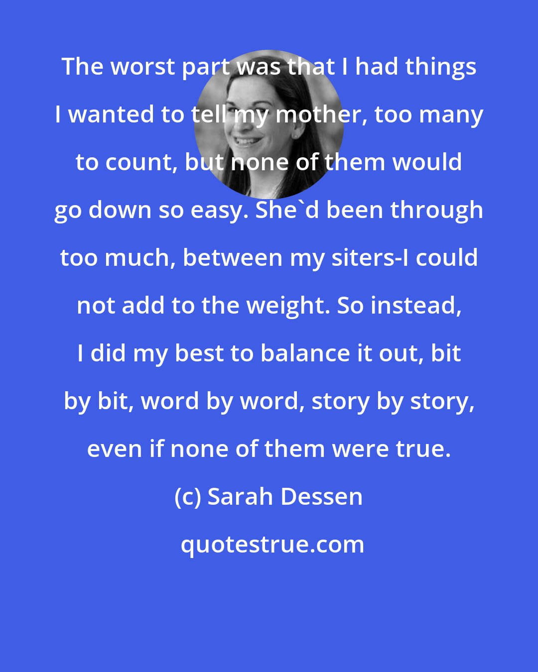 Sarah Dessen: The worst part was that I had things I wanted to tell my mother, too many to count, but none of them would go down so easy. She'd been through too much, between my siters-I could not add to the weight. So instead, I did my best to balance it out, bit by bit, word by word, story by story, even if none of them were true.