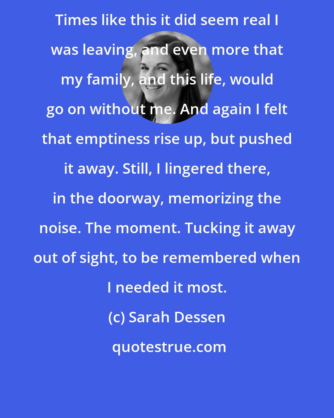 Sarah Dessen: Times like this it did seem real I was leaving, and even more that my family, and this life, would go on without me. And again I felt that emptiness rise up, but pushed it away. Still, I lingered there, in the doorway, memorizing the noise. The moment. Tucking it away out of sight, to be remembered when I needed it most.