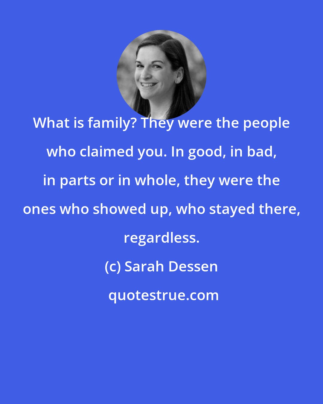 Sarah Dessen: What is family? They were the people who claimed you. In good, in bad, in parts or in whole, they were the ones who showed up, who stayed there, regardless.