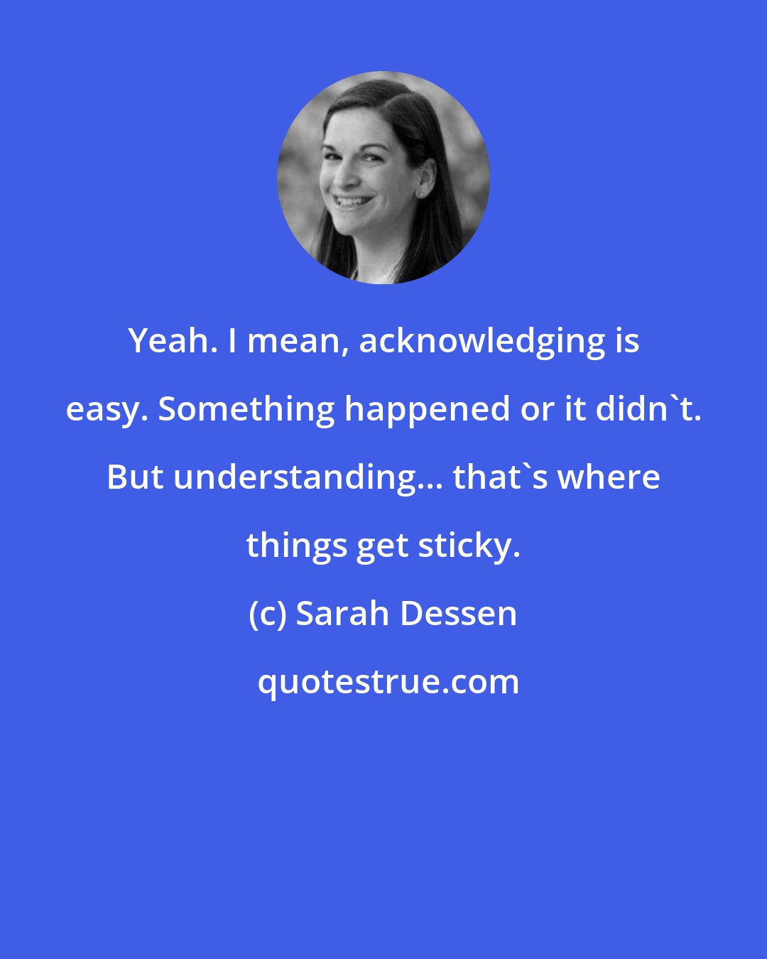 Sarah Dessen: Yeah. I mean, acknowledging is easy. Something happened or it didn't. But understanding... that's where things get sticky.