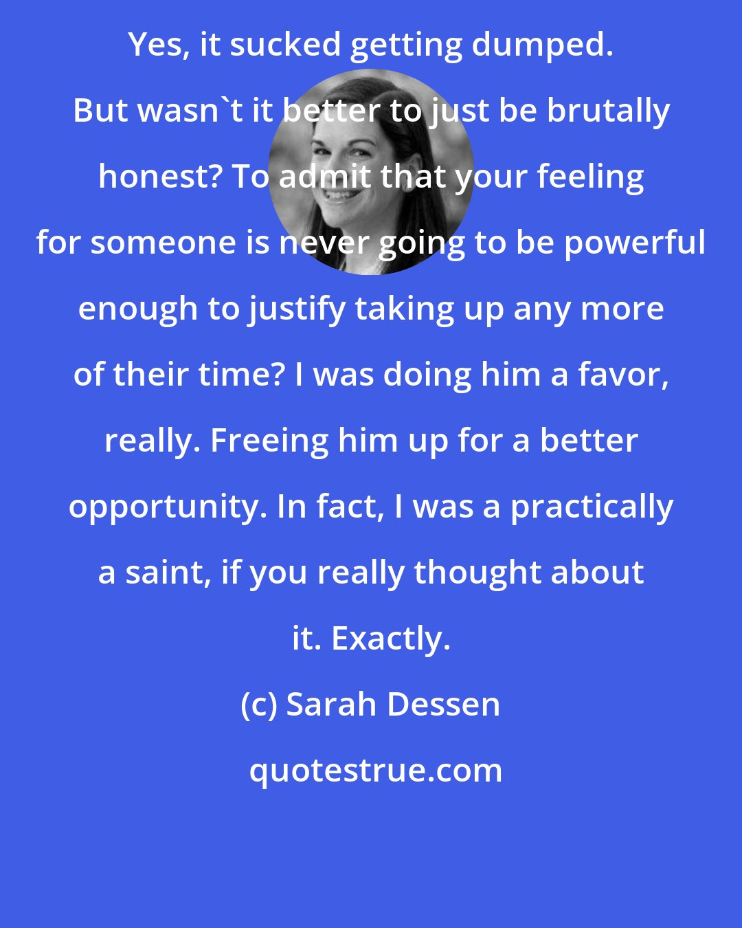 Sarah Dessen: Yes, it sucked getting dumped. But wasn't it better to just be brutally honest? To admit that your feeling for someone is never going to be powerful enough to justify taking up any more of their time? I was doing him a favor, really. Freeing him up for a better opportunity. In fact, I was a practically a saint, if you really thought about it. Exactly.