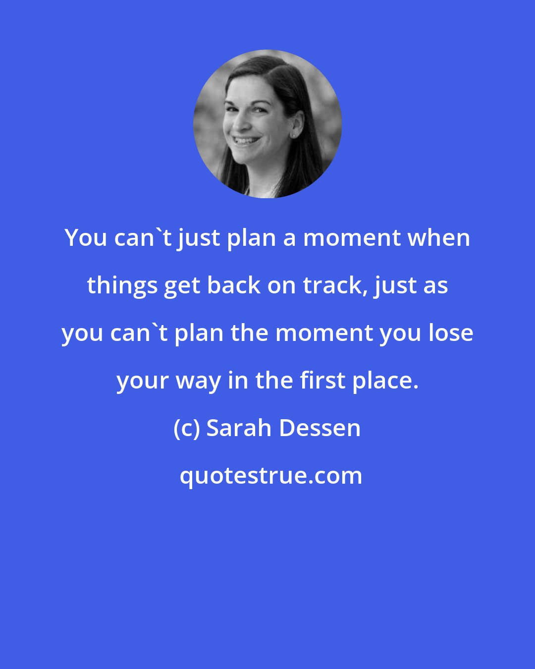 Sarah Dessen: You can't just plan a moment when things get back on track, just as you can't plan the moment you lose your way in the first place.