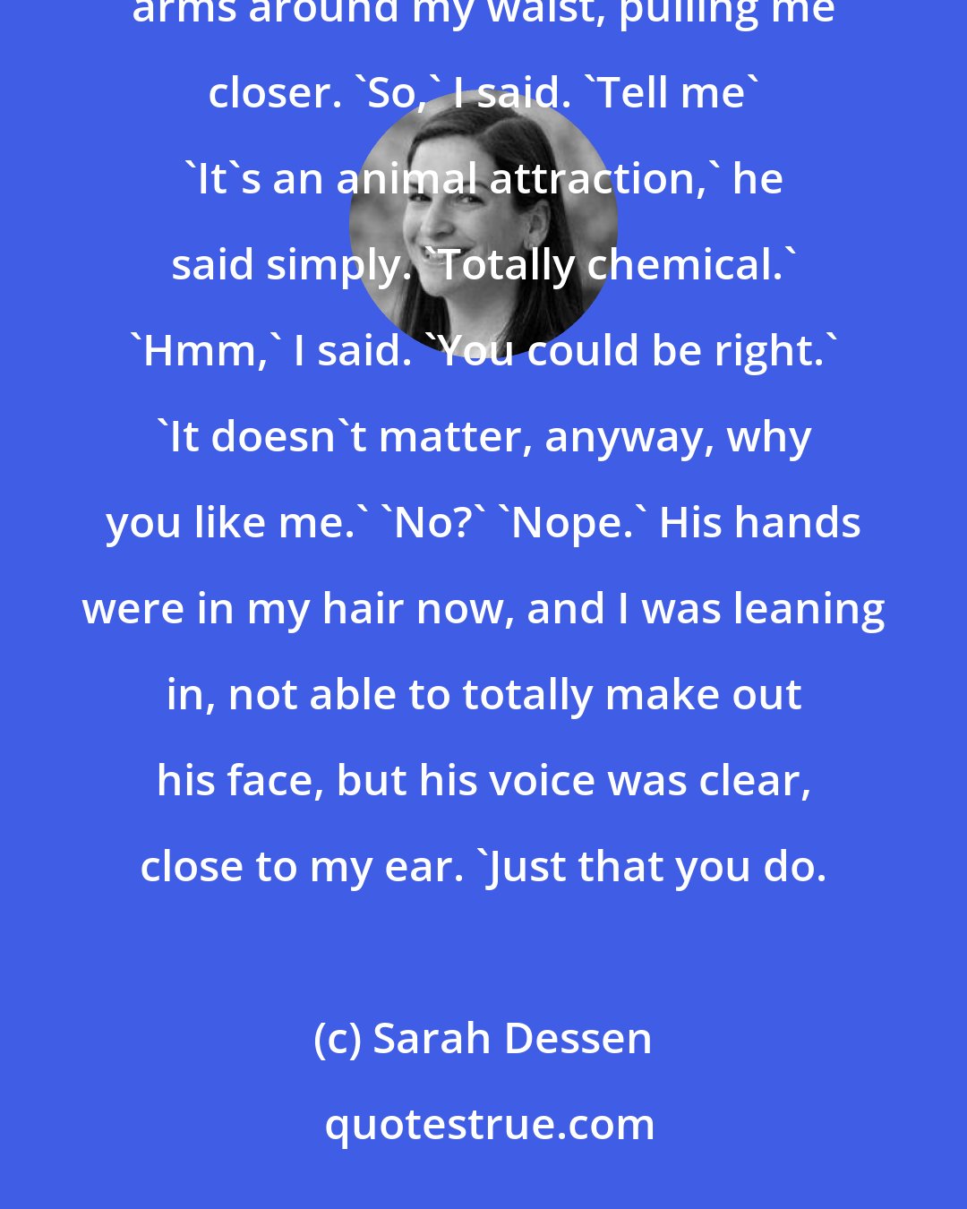 Sarah Dessen: You don't have to say it out loud. I already know why you like me.' 'You do, huh?' 'Yep.' He wrapped his arms around my waist, pulling me closer. 'So,' I said. 'Tell me' 'It's an animal attraction,' he said simply. 'Totally chemical.' 'Hmm,' I said. 'You could be right.' 'It doesn't matter, anyway, why you like me.' 'No?' 'Nope.' His hands were in my hair now, and I was leaning in, not able to totally make out his face, but his voice was clear, close to my ear. 'Just that you do.