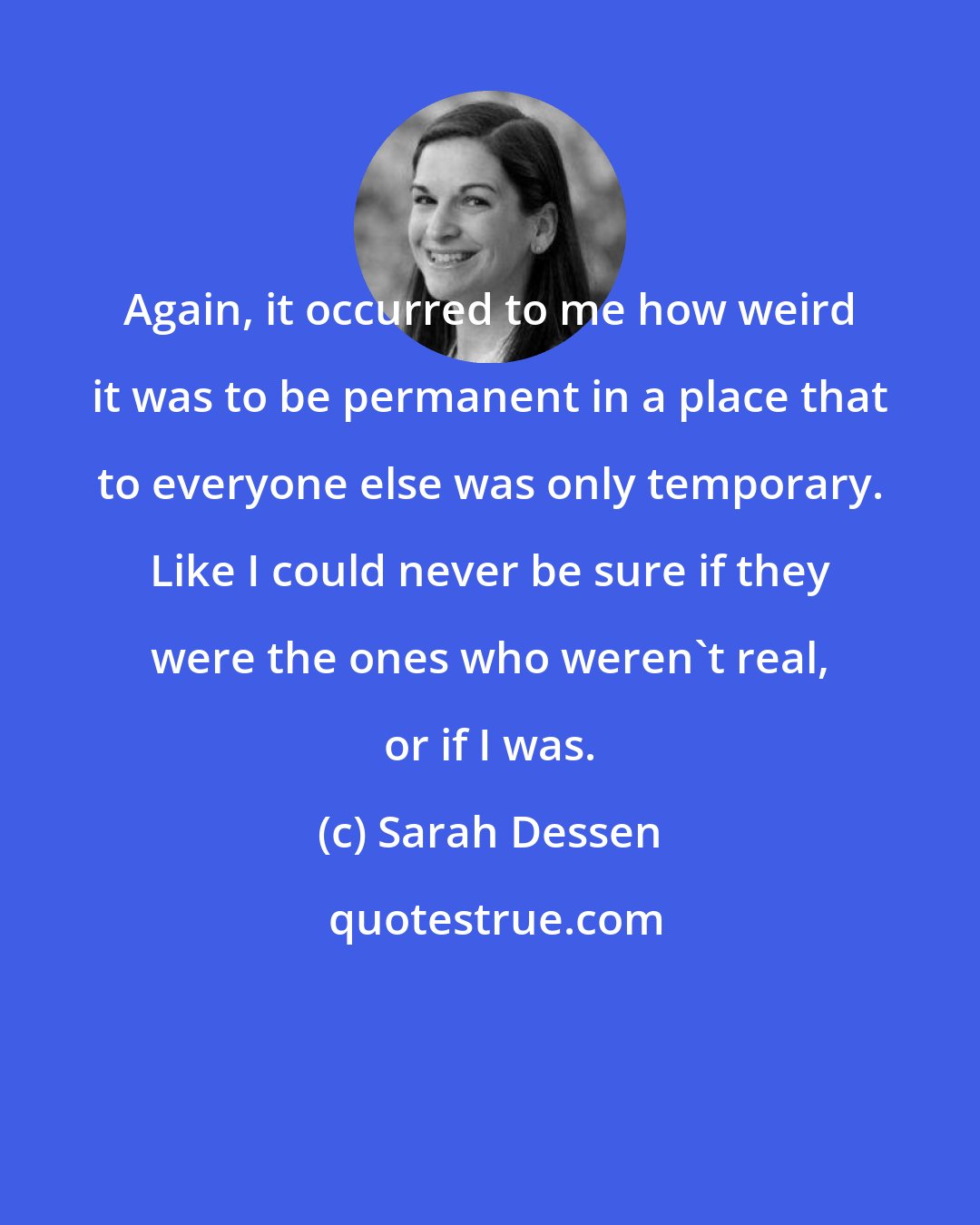 Sarah Dessen: Again, it occurred to me how weird it was to be permanent in a place that to everyone else was only temporary. Like I could never be sure if they were the ones who weren't real, or if I was.