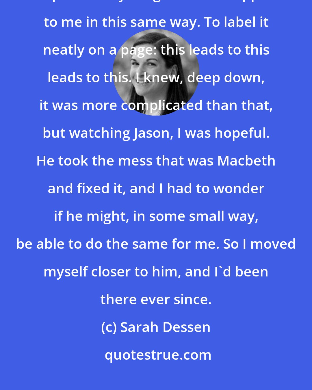 Sarah Dessen: And I felt comfort. Finally. All I'd wanted for so long was for someone to explain everything that had happened to me in this same way. To label it neatly on a page: this leads to this leads to this. I knew, deep down, it was more complicated than that, but watching Jason, I was hopeful. He took the mess that was Macbeth and fixed it, and I had to wonder if he might, in some small way, be able to do the same for me. So I moved myself closer to him, and I'd been there ever since.