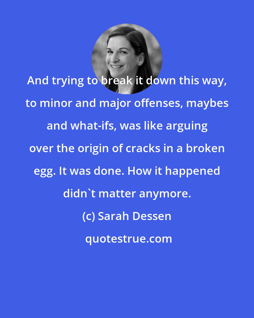 Sarah Dessen: And trying to break it down this way, to minor and major offenses, maybes and what-ifs, was like arguing over the origin of cracks in a broken egg. It was done. How it happened didn't matter anymore.