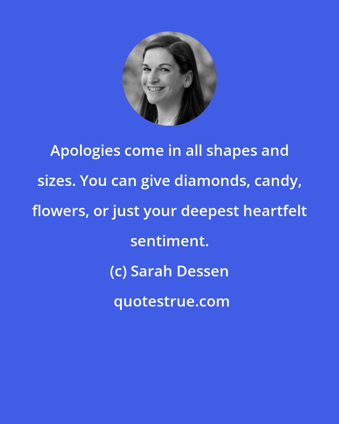 Sarah Dessen: Apologies come in all shapes and sizes. You can give diamonds, candy, flowers, or just your deepest heartfelt sentiment.