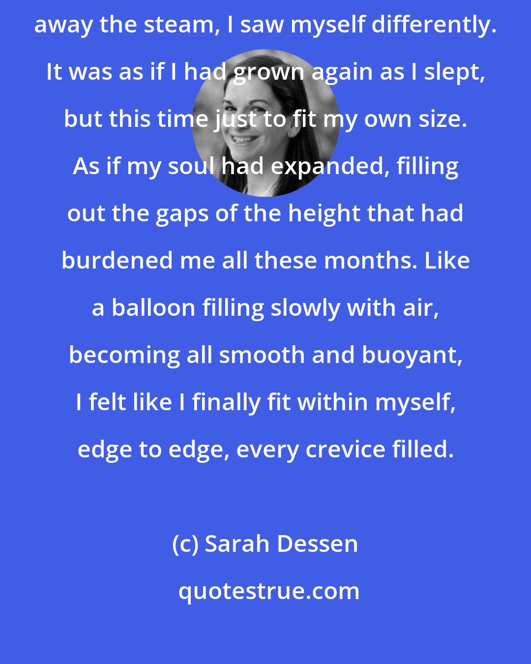 Sarah Dessen: As I stepped out to face myself in the mirror, reaching a hand to smooth away the steam, I saw myself differently. It was as if I had grown again as I slept, but this time just to fit my own size. As if my soul had expanded, filling out the gaps of the height that had burdened me all these months. Like a balloon filling slowly with air, becoming all smooth and buoyant, I felt like I finally fit within myself, edge to edge, every crevice filled.