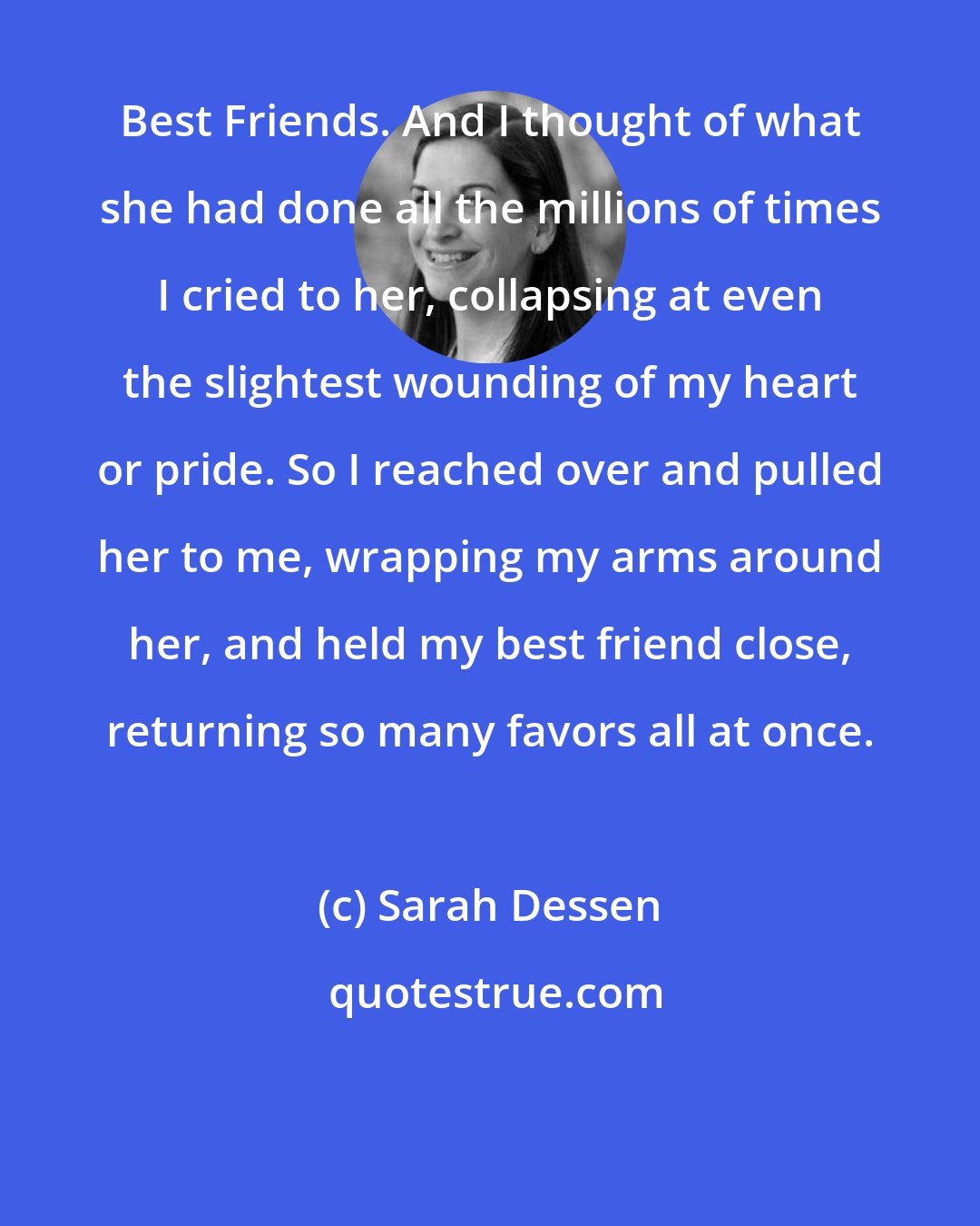 Sarah Dessen: Best Friends. And I thought of what she had done all the millions of times I cried to her, collapsing at even the slightest wounding of my heart or pride. So I reached over and pulled her to me, wrapping my arms around her, and held my best friend close, returning so many favors all at once.