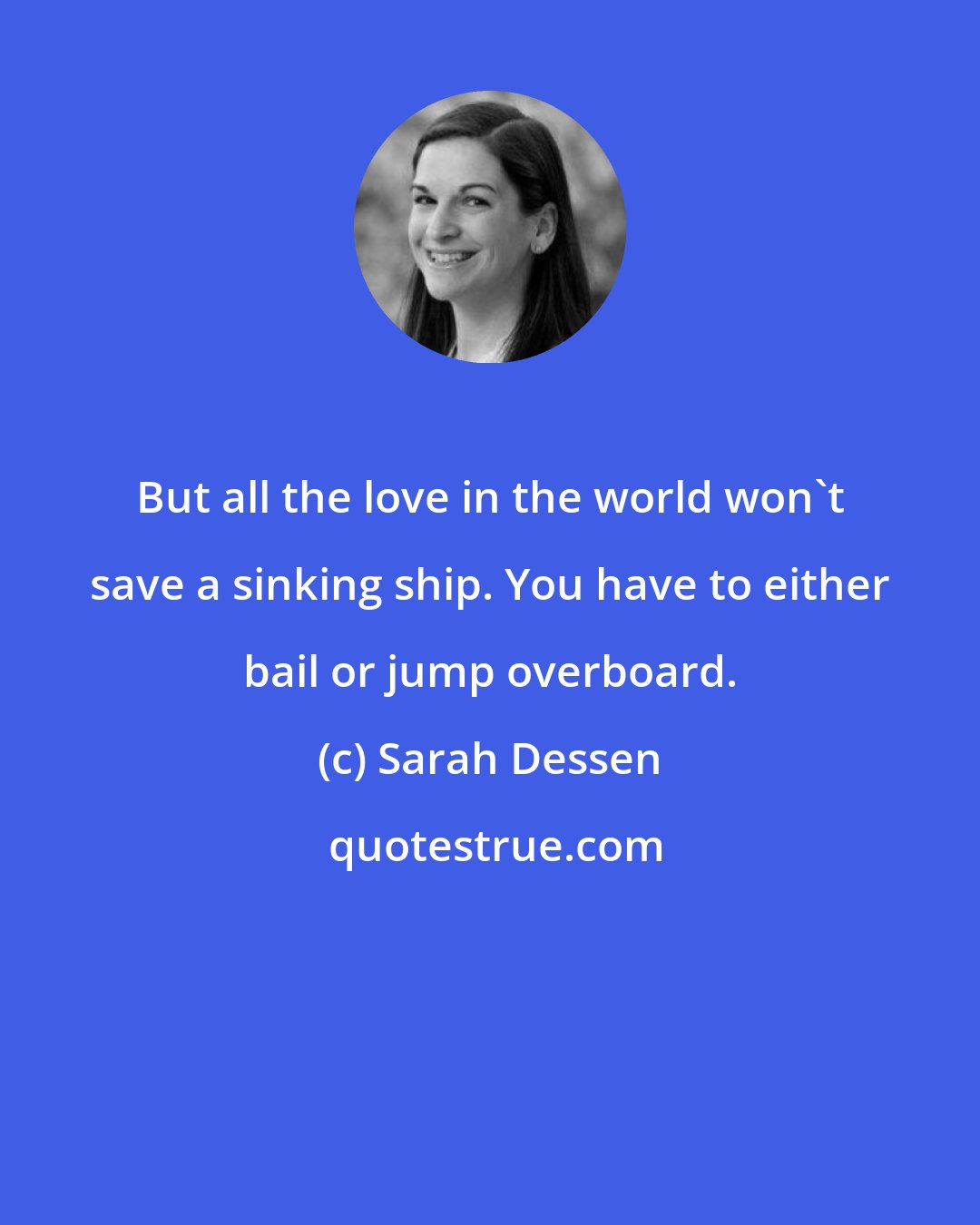 Sarah Dessen: But all the love in the world won't save a sinking ship. You have to either bail or jump overboard.