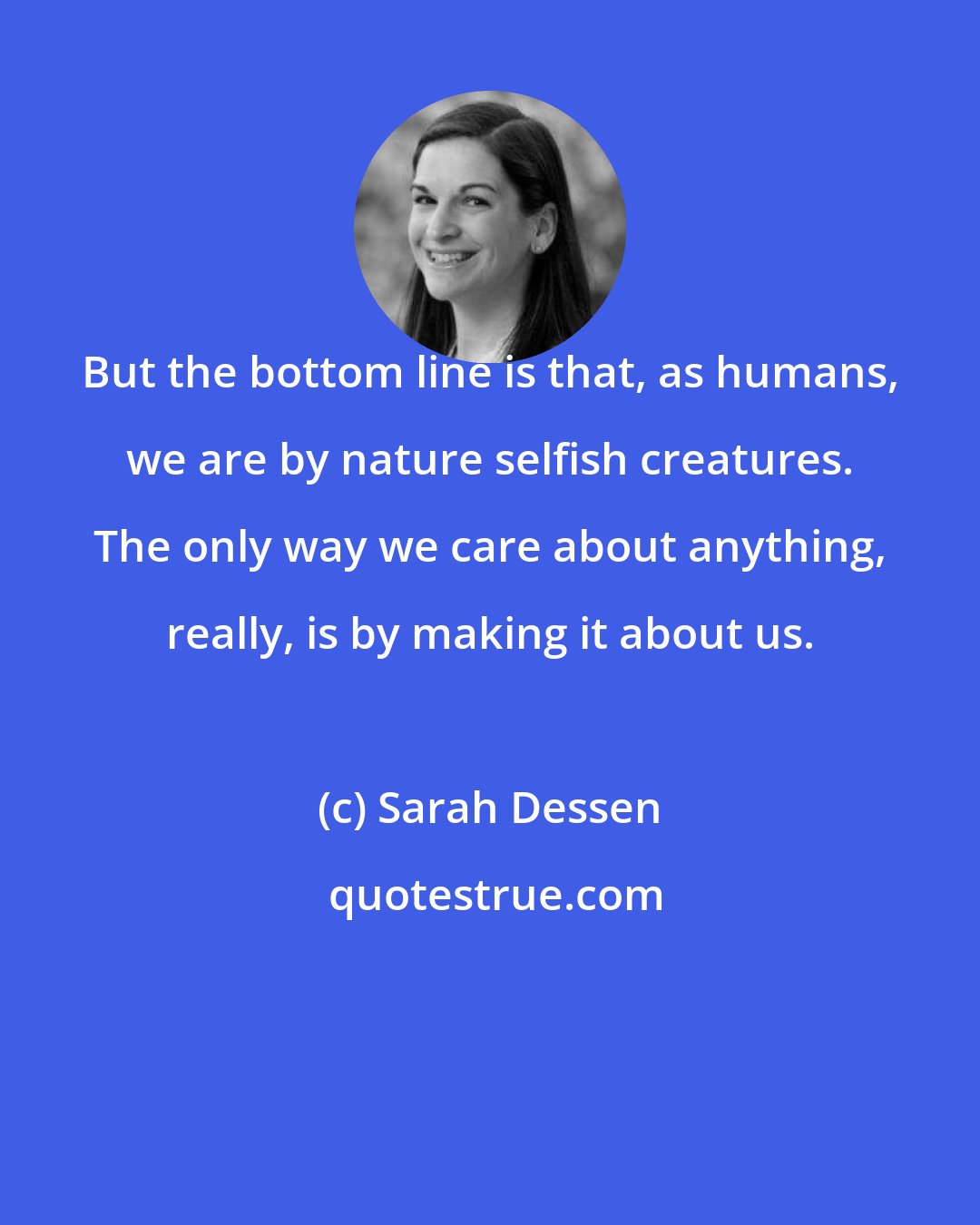 Sarah Dessen: But the bottom line is that, as humans, we are by nature selfish creatures. The only way we care about anything, really, is by making it about us.