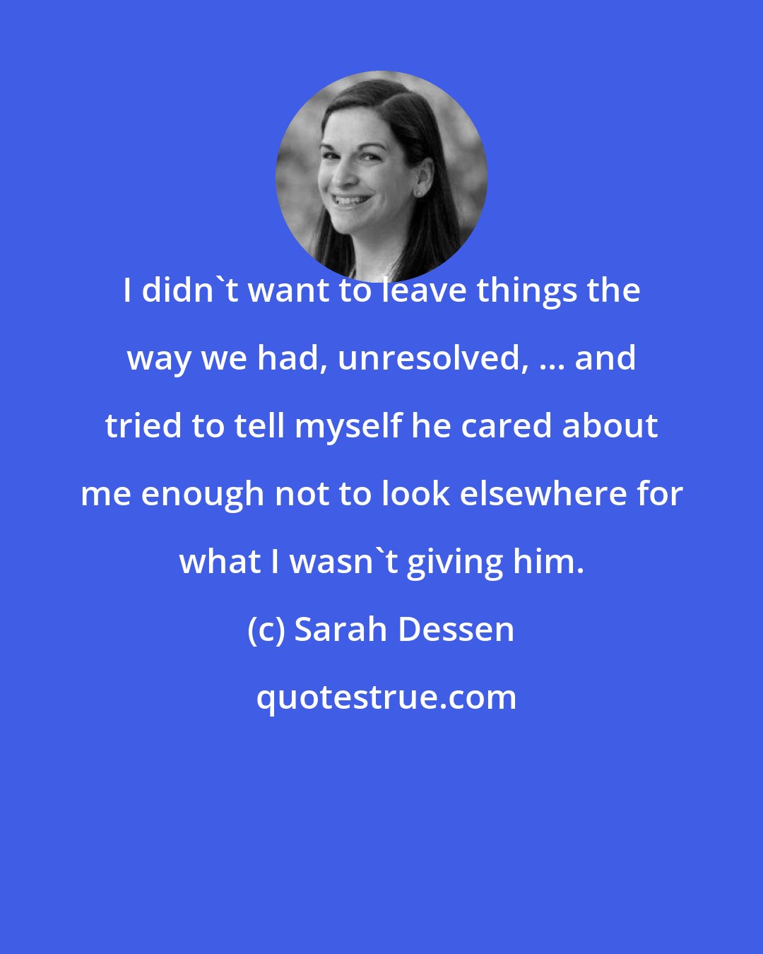 Sarah Dessen: I didn't want to leave things the way we had, unresolved, ... and tried to tell myself he cared about me enough not to look elsewhere for what I wasn't giving him.