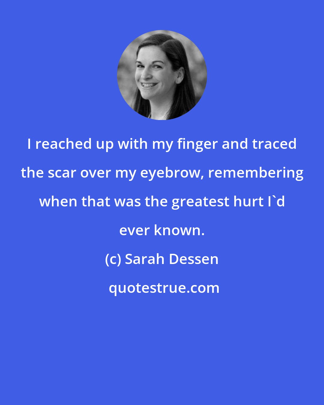 Sarah Dessen: I reached up with my finger and traced the scar over my eyebrow, remembering when that was the greatest hurt I'd ever known.